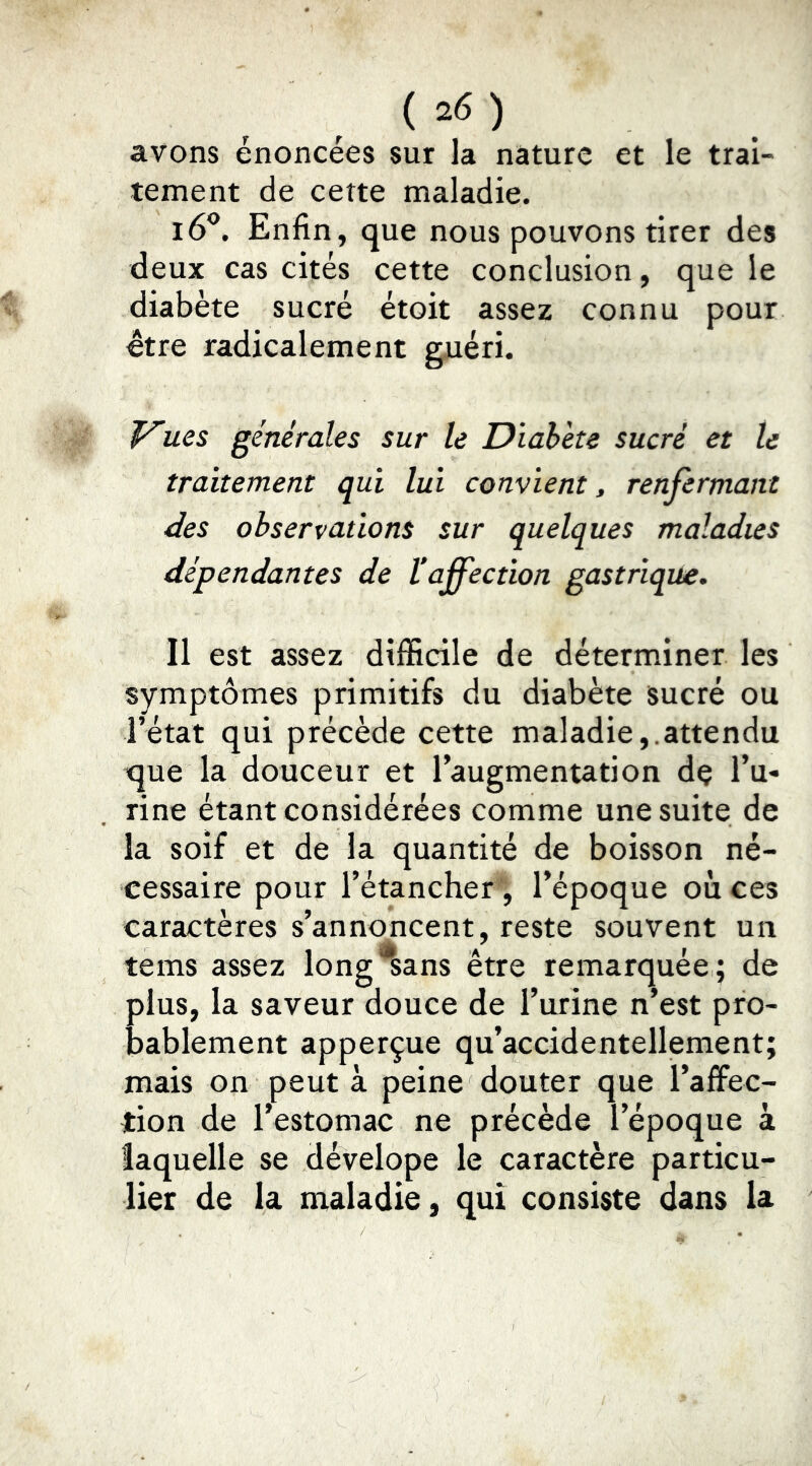 avons énoncées sur la nature et le trai- tement de cette maladie. i6^. Enfin, que nous pouvons tirer des deux cas cités cette conclusion, que le diabète sucré étoit assez connu pour être radicalement guéri. ues générales sur le Diabète sucré et le traitement qui lui convient, renfermant des observations sur quelques maladies dépendantes de l'affection gastrique. Il est assez difficile de déterminer les symptômes primitifs du diabète sucré ou l’état qui précède cette maladie,.attendu que la douceur et l’augmentation dç l’u- rine étant considérées comme une suite de la soif et de la quantité de boisson né- cessaire pour l’étancher ', l’époque où ces caractères s’annoncent, reste souvent un teins assez long^ans être remarquée ; de plus, la saveur douce de l’urine n’est pro- bablement apperçue qu’accidentellement; mais on peut à peine douter que l’affec- tion de l’estomac ne précède l’époque à laquelle se dévelope le caractère particu- lier de la maladie, qui consiste dans la