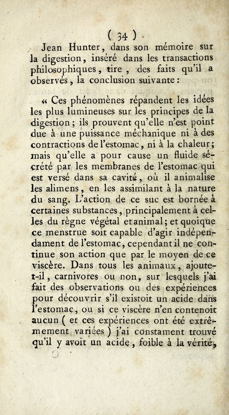 Jean Hunter, dans son mémoire sur Ja digestion, inséré dans les transactions philosophiques, tire , des faits qu’il a observés, la conclusion suivante : « Ces phénomènes répandent les idées les plus lumineuses sur les principes de la digestion ; ils prouvent qu’elle n’est point due à une puissance méchanique ni à des contractions de l’estomac, ni à la chaleur ; mais qu’elle a pour cause un fluide sé- crété par les membranes de l’estomac qui est versé dans sa cavité, où il animalise les alimens, en les assimilant à la nature du sang. L’action de ce suc est bornée à certaines substances, principalement à cel- les du règne végétal et animal; et quoique ce menstrue soit capable d’agir indépen- dament de l’estomac, cependant il ne con- tinue son action que par le moyen de ce viscère. Dans tous les animaux, ajoute- t-il , carnivores du non, sur lesquels j’ai fait des observations ou des expériences pour découvrir s’il existoit un acide dans l’estomac, ou si ce viscère n’en contenoit aucun ( et ces expériences ont été extrê- mement variées ) j’ai constament trouvé qu’il y avoit un acide, foible à la vérité.
