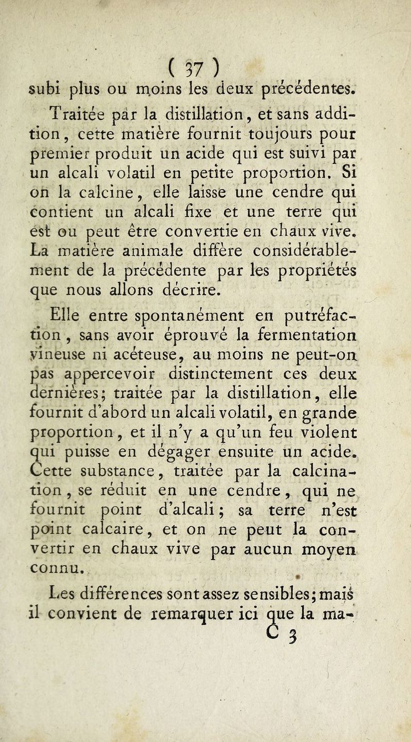 subi plus ou m,oins les deux précédentes. Traitée par la distillation, et sans addi- tion , cette matière fournit toujours pour premier produit un acide qui est suivi par un alcali volatil en petite proportion. Si on la calcine, elle laisse une cendre qui contient un alcali fixe et une terre qui est ou peut être convertie en chaux vive. La matière animale diffère considérable- ment de la précédente par les propriétés que nous allons décrire. Elle entre spontanément en putréfac- tion , sans avoir éprouvé la fermentation vineuse ni acéteuse, au moins ne peut-on pas appercevoir distinctement ces deux dernières ; traitée par la distillation, elle fournit d’abord un alcali volatil, en grande proportion, et il n’y a qu’un feu violent qui puisse en dégager ensuite un acide. Cette substance, traitée par la calcina- tion , se réduit en une cendre, qui ne fournit point d’alcali; sa terre n’est point calcaire, et on ne peut la con- vertir en chaux vive par aucun moyen connu. » Les différences sont assez sensibles; mais il convient de remarquer ici la ma-