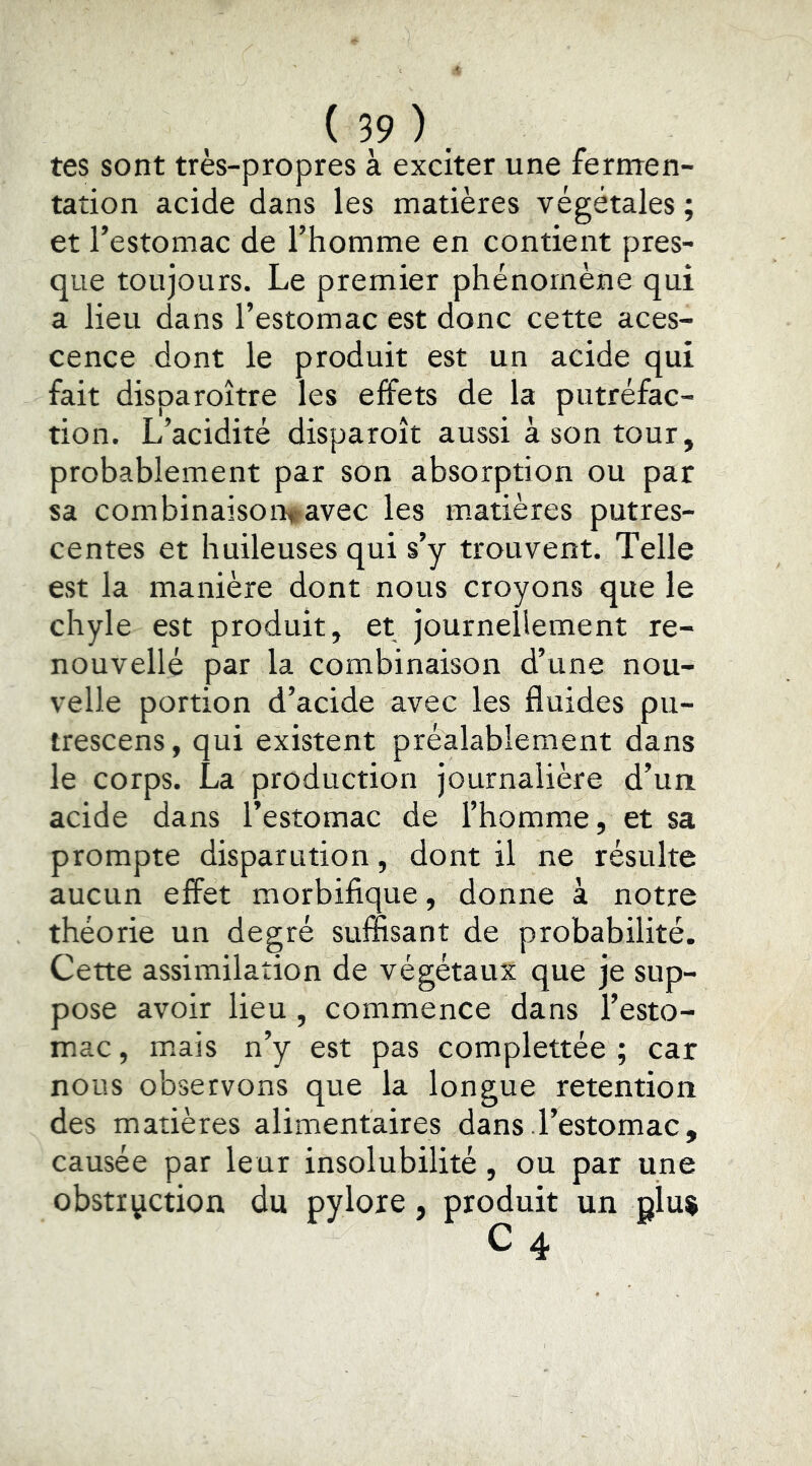 tes sont très-propres à exciter une ferrrren- tation acide dans les matières végétales ; et l’estomac de l’homme en contient pres- que toujours. Le premier phénomène qui a lieu dans l’estomac est donc cette aces- cence dont le produit est un acide qui fait disparoître les effets de la putréfac- tion. L’acidité disparoît aussi à son tour, probablement par son absorption ou par sa combinaisontavec les m.atières putres- centes et huileuses qui s’y trouvent. Telle est la manière dont nous croyons que le chyle est produit, et journellement re- nouvellé par la combinaison d’une nou- velle portion d’acide avec les fluides pu- trescens, qui existent préalablement dans le corps. La production journalière d’un acide dans l’estomac de l’homme, et sa prompte disparution, dont il ne résulte aucun effet morbifique, donne à notre théorie un degré suffisant de probabilité. Cette assimilation de végétaux que je sup- pose avoir lieu , commence dans l’esto- mac , mais n’y est pas complettée ; car nous observons que la longue retention des matières alimentaires dans l’estomac , causée par leur insolubilité, ou par une obstruction du pylore, produit un giu$