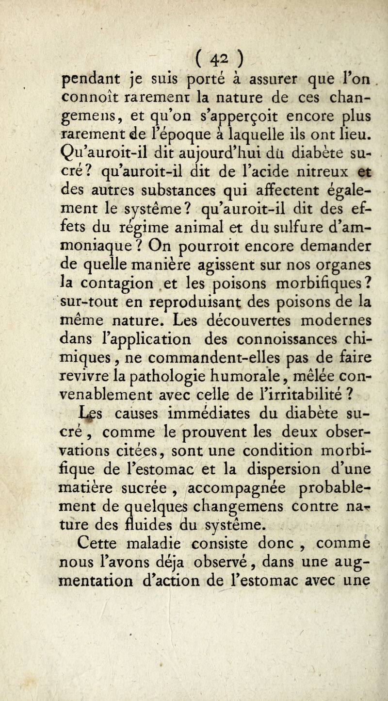 pendant je suis porté à assurer que l’on connoît rarement la nature de ces chan- gemens, et qu’on s’apperçoit encore plus rarement de l’époque à laquelle ils ont lieu. Qu’auroit-il dit aujourd’hui dü diabète su- cré? qu’auroit-il dit de l’acide nitreux et des autres substances qui affectent égale- ment le système? qu’auroit-il dit des ef- fets du régime animal et du sulfure d’am- moniaque ? On pourroit encore demander de quelle manière agissent sur nos organes la contagion , et les poisons morbifiques ? sur-tout en reproduisant des poisons de la même nature. Les découvertes modernes dans l’application des connoissances chi- miques , ne commandent-elles pas de faire revivre la pathologie humorale, mêlée con- venablement avec celle de l’irritabilité ? I^s causes immédiates du diabète su- cré , comme le prouvent les deux obser- vations citées, sont une condition morbi- fique de l’estomac et la dispersion d’une matière sucrée , accompagnée probable- ment de quelques changemens contre nar- ture des fluides du système. Cette maladie consiste donc , comme nous l’avons déjà observé, dans une aug- mentation d’action de l’estomac avec une