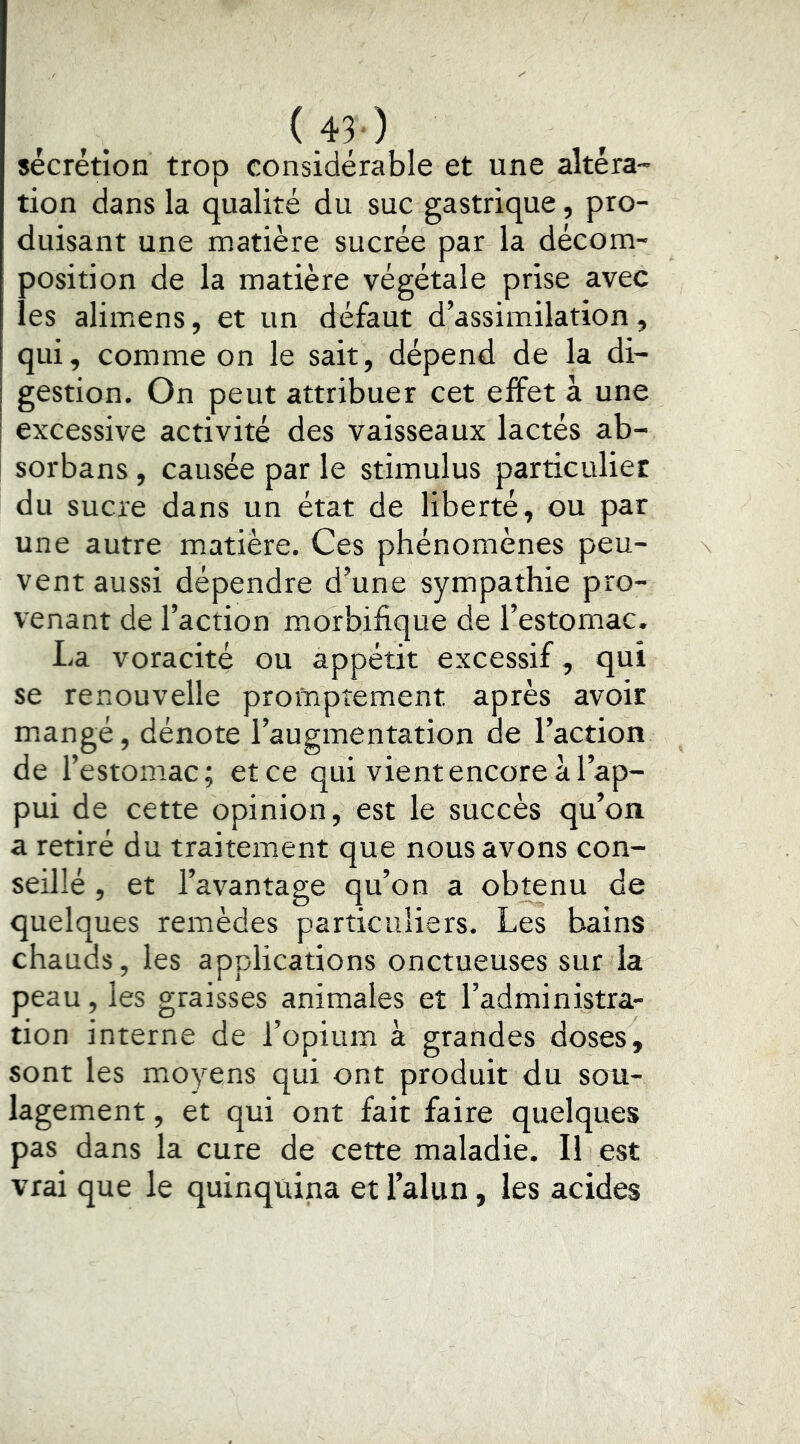 («) sécrétion trop considérable et une altéra- tion dans la qualité du suc gastrique, pro- duisant une matière sucrée par la décom- position de la matière végétale prise avec les alimens, et un défaut d’assimilation, qui, comme on le sait, dépend de la di- gestion. On peut attribuer cet effet à une excessive activité des vaisseaux lactés ab- sorbans, causée par le stimulus particulier du sucre dans un état de liberté, ou par une autre matière. Ces phénomènes peu- vent aussi dépendre d’une sympathie pro- venant de l’action morbifique de l’estomac. La voracité ou appétit excessif, qui se renouvelle promptement après avoir mangé, dénote l’augmentation de l’action de l’estomac; et ce qui vient encore à l’ap- pui de cette opinion, est le succès qu’on a retiré du traitement que nous avons con- seillé , et l’avantage qu’on a obtenu de quelques remèdes particuliers. Les bains chauds, les applications onctueuses sur la peau, les graisses animales et l’administra- tion interne de l’opium à grandes doses, sont les moyens qui ont produit du sou- lagement , et qui ont fait faire quelques pas dans la cure de cette maladie. Il est vrai que le quinquina et l’alun, les acides