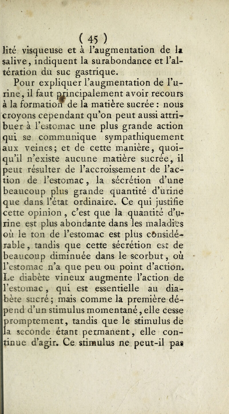 lité visqueuse et à raugmentation de U salive, indiquent la surabondance et l’al- tération du suc gastrique. Pour expliquer l’augmentation de l’u- rine , il faut Mincipalement avoir recours à la formation de la matière sucrée ; nous croyons cependant qu’on peut aussi attri- buer à l’estomac une plus grande action qui se communique sympathiquement aux veines; et de cette m.anière, quoi- qu’il n’existe aucune matière sucrée, il peut résulter de l’accroissement de l’ac- tion de l’estomac, la sécrétion d’une beaucoup plus grande quantité d’urine que dans l’état ordinaire. Ce qui justifie cette opinion , c’est que la quantité d’u- rine est plus abondante dans les maladies où le ton de l’estomac est plus cônsidé- rable, tandis que cette sécrétion est de beaucoup diminuée dans le scorbut, où l’estomac n’a que peu ou point d’action. Le diabète vineux augmente l’action de l’estomac, qui est essentielle au dia- bète sucré ; mais comme la première dé- pend d’un stimulus momentané, elle cesse promptement, tandis q_ue le stimulus de la seconde étant permanent, elle con- tinue d’agir. Ce stimulus ne peut-il pas