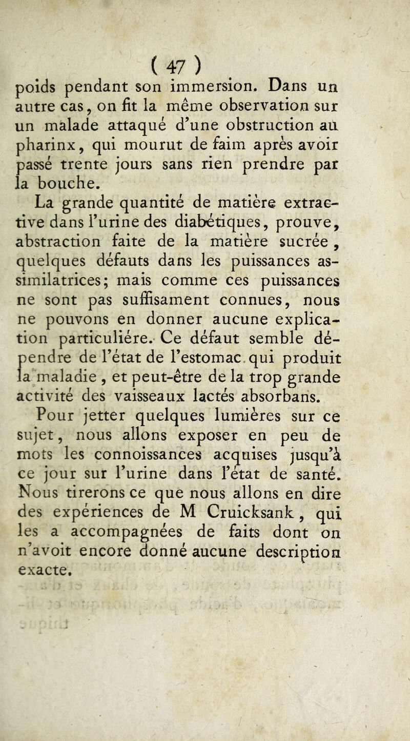 poids pendant son immersion. Dans un autre cas, on fit la même observation sur un malade attaqué d’une obstruction ail pharinx, qui mourut de faim après avoir passé trente jours sans rien prendre par la bouche. La grande quantité de matière extrac- tive dans l’urine des diabétiques, prouve, abstraction faite de la matière sucrée , quelques défauts dans les puissances as- similatrices; mais comme ces puissances ne sont pas suffisament connues, nous ne pouvons en donner aucune explica- tion particulière. Ce défaut semble dé- pendre de l’état de l’estomac, qui produit la m.aladie , et peut-être de la trop grande activité des vaisseaux lactés absorbans. Pour jetter quelques lumières sur ce sujet, nous allons exposer en peu de mots les connoissances acquises jusqu’à ce jour sur l’urine dans l’état de santé. Nous tirerons ce que nous allons en dire des expériences de M Cruicksank, qui les a accompagnées de faits dont on n’avoit encore donné aucune description exacte.