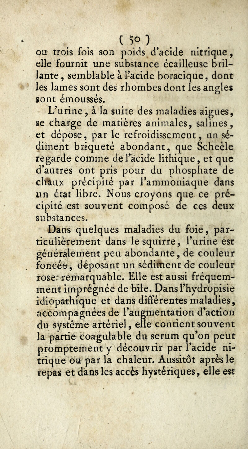 ( 5° ) _ OU trois fois son poids d’acide nitrique, elle fournit une substance écailleuse bril- lante , semblable à 1-acide boracique, dont les lames sont des rhombes dont les angles sont émoussés. L’urine, à la suite des maladies aigues, se charge de matières animales, salines, et dépose, par le refroidissement, un sé- çliinent briqueté abondant, que Scheèle regarde comme de l’acide lithique, et que d’autres ont pris pour du phosphate de chàux précipité par l’ammoniaque dans un état libre. Nous croyons que ce pré- cipité est souvent composé de ces deux substances. Dans quelques maladies du foie, par- ticulièrement dans le squirre, l’urine est généralement peu abondante, de couleur foncée, déposant un sédiftient de couleur rose: remarquable. Elle est aussi fréquem- ment imprégnée de bile. Dansl’hydropisie idiopathique et dans différentes maladies, accompagnées de l’augmentation d’action du système artériel, elle contient souvent la partie coagulable du serum qu’on peut promptement y découvrir par l’acide ni- trique ou par la chaleur. Aussitôt après le repas et dans les accès hystériques, elle est