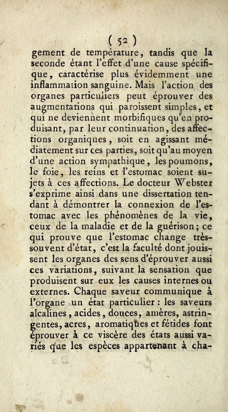 ( $2 ) gement de température, tandis que la seconde étant l’effet d’une cause spécifi- que, caractérise plus évidemment une inflammation sanguine. Mais l’action des organes particuliers peut éprouver des augmentations qui paroissent simples, et qui ne deviennent morbifiques qu’en pro- duisant, par leur continuation, des affec- tions organiques, soit en agissant mé- diatement sur ces parties, soit qu’au moyen, d^une action sympathique, les poumons, le foie , les reins et l’estomac soient su- jets à ces affections. Le docteur Webster s’exprime ainsi dans une dissertation ten- dant à démontrer la connexion de l’es- tomac avec les phénomènes de la vie, ceux de la maladie et de la guérison ; ce qui prouve que l’estomac change très- souvent d’état, c’est la faculté dont jouis- sent les organes des sens d’éprouver aussi ces variations, suivant la sensation que produisent sur eux les causes internes ou externes. Chaque saveur communique à l’organe un état particulier : les saveurs alcalines, acides, douces, amères, astrin- gentes, acres, aromatiqhes et fétides font éprouver à ce viscère des états aussi va- riés que les espèces appartenant à cha-