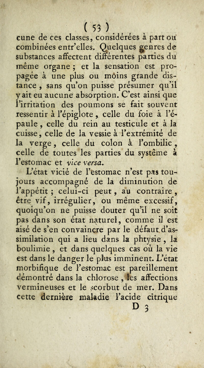 cune de ces classes, considérées à part ou combinées entr’elles. Quelques genres de substances affectent différentes parties du même organe ; et la sensation est pro- pagée à une plus ou môins grande dis- tance , sans qu’on puisse présumer qu’il y ait eu aucune absorption. C’est ainsi que l’irritation des poumons se fait souvent ressentir à l’épiglote, celle du foie à l’é- paule , celle du rein au testicule et à la cuisse, celle de la vessie à l’extrémité de la verge, celle du colon à l’ombilic, celle de toutes les parties du système à l’estomac et vice versa. L’état vicié de l’estomac n’est pas tou- jours accompagné de la diminution de l’appétit ; celui-ci peut, au contraire , être vif, irrégulier, ou même excessif, quoiqu’on ne puisse douter qu’il ne soit pas dans son état naturel, comme il est aisé de s’en convaincre par le défaut d’as- similation qui a lieu dans la phtysie , lai boulimie , et dans quelques cas où la vie est dans le danger le plus imminent. L’état morbifique de l’estomac est pareillement démontré dans la chlorose , les affections vermineuses et le scorbut de mer. Dans cette dernière maladie l’acide citrique