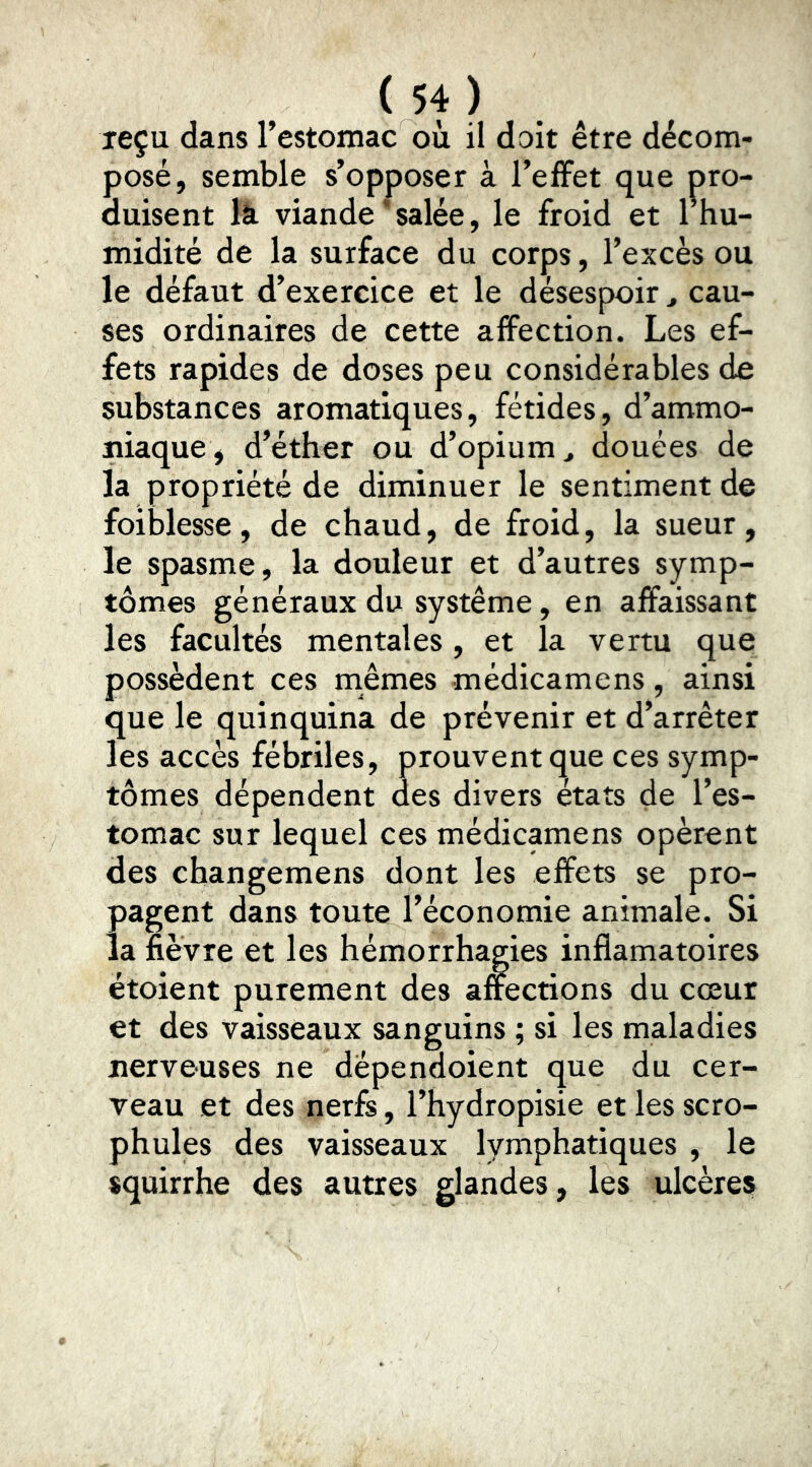 reçu dans l’estomac où il doit être décom- posé, semble s’opposer à l’elFet que pro- duisent là viande ’ salée, le froid et l’hu- midité de la surface du corps, l’excès ou le défaut d’exercice et le désespoir ^ cau- ses ordinaires de cette affection. Les ef- fets rapides de doses peu considérables de substances aromatiques, fétides, d’ammo- niaque, d’éther ou d’opium, douées de la propriété de diminuer le sentiment de foiblesse, de chaud, de froid, la sueur, le spasme, la douleur et d’autres symp- tômes généraux du système, en affaissant les facultés mentales, et la vertu que possèdent ces mêmes médicamens, ainsi que le quinquina de prévenir et d’arrêter les accès fébriles, prouvent que ces symp- tômes dépendent des divers états de l’es- tomac sur lequel ces médicamens opèrent des changemens dont les effets se pro- pagent dans toute l’économie animale. Si la fièvre et les hémorrhagies inflamatoires étoient purement des a&ctions du cœur et des vaisseaux sanguins ; si les maladies nerveuses ne dépendoient que du cer- veau et des nerfs, l’hydropisie et les scro- phules des vaisseaux lymphatiques , le squirrhe des autres glandes, les ulcères