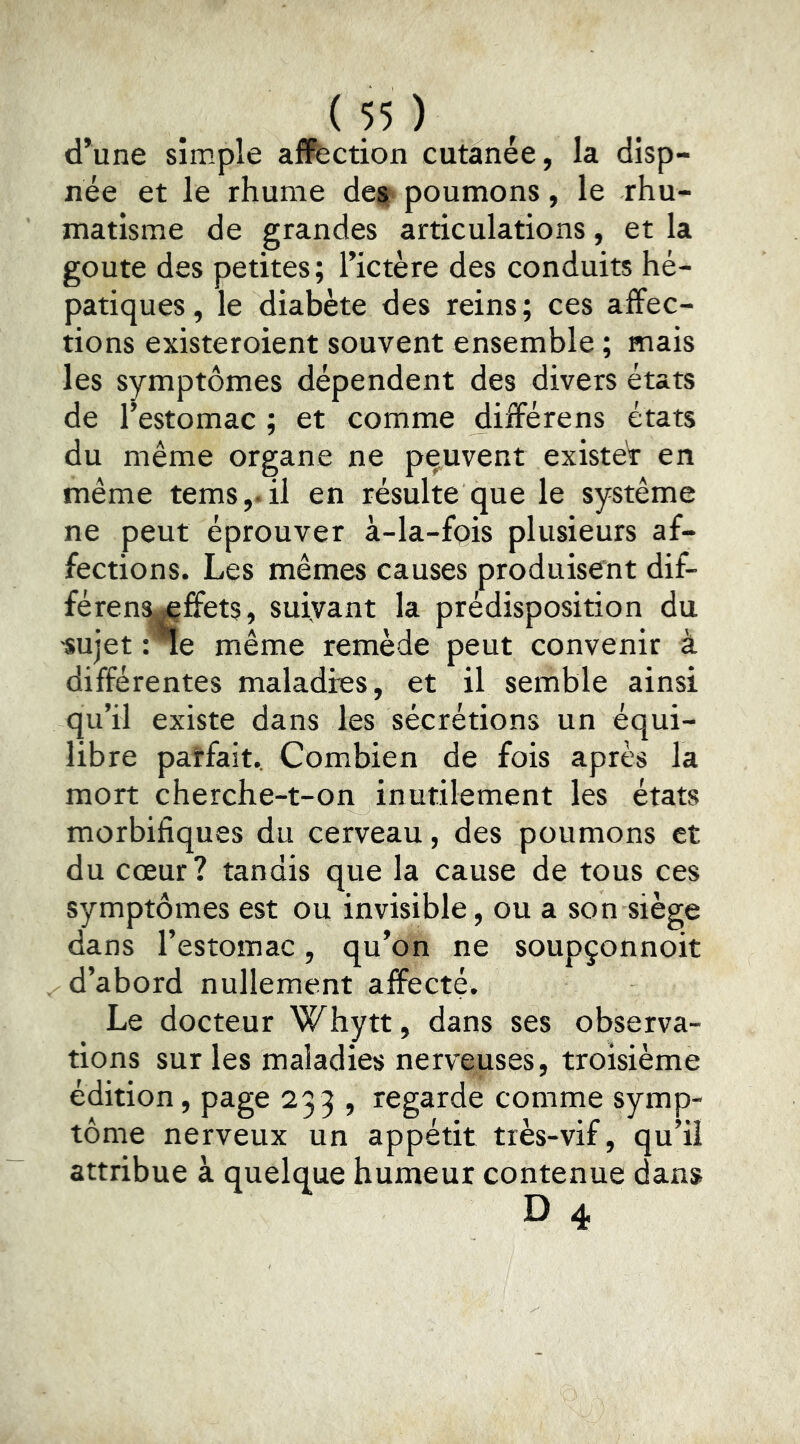d*une simple affection cutanée, la disp- née et le rhume des poumons, le rhu- matisme de grandes articulations, et la goûte des petites; l’ictère des conduits hé- patiques , le diabète des reins ; ces affec- tions existeroient souvent ensemble ; mais les symptômes dépendent des divers états de l’estomac ; et comme différens états du même organe ne peuvent exister en même tems,. il en résulte que le système ne peut éprouver à-la-fpis plusieurs af- fections. Les mêmes causes produisent dif- féren^ffets, suiyant la prédisposition du «ujet : *ïe même remède peut convenir à différentes maladies, et il semble ainsi qu’il existe dans les sécrétions un équi- libre païfait. Combien de fois après la mort cherche-t-on inutilement les états morbifiques du cerveau, des poumons et du cœur ? tandis que la cause de tous ces symptômes est ou invisible, ou a son siège dans l’estomac, qu’on ne soupçonnoit ^d’abord nullement affecté. Le docteur Whytt, dans ses observa- tions sur les maladies nerveuses, troisième édition, page 233 , regarde comme symp- tôme nerveux un appétit très-vif, qu’il attribue à quelque humeur contenue dans
