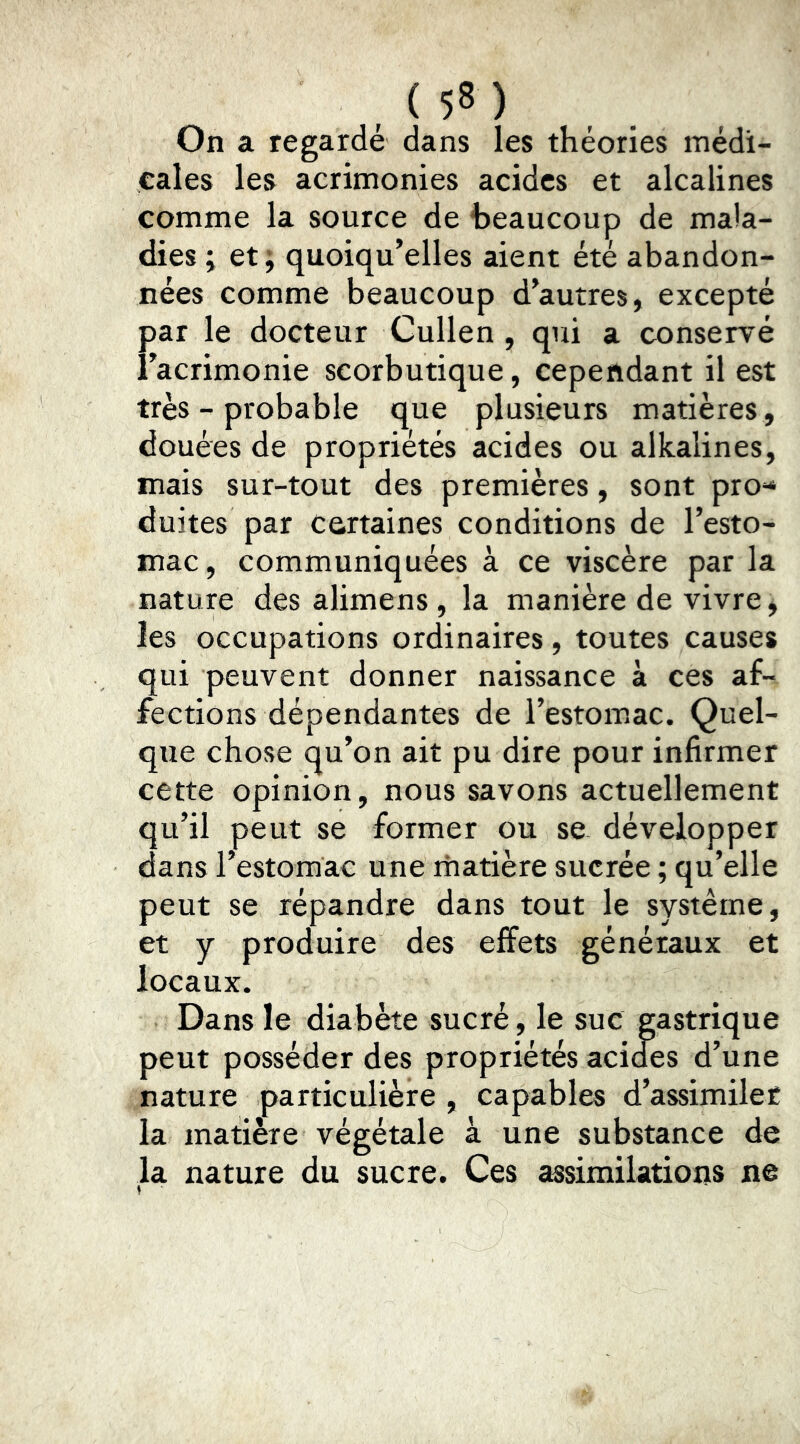 On a regardé dans les théories médi- cales les acrimonies acides et alcalines comme la source de beaucoup de mala- dies ; et; quoiqu’elles aient été abandon- nées comme beaucoup d’autres, excepté par le docteur Cullen, qui a conservé î’acrimonie scorbutique, cependant il est très - probable que plusieurs matières , douées de propriétés acides ou alkalines, mais sur-tout des premières, sont pro** duites par Certaines conditions de l’esto- mac, communiquées à ce viscère par la nature des alimens, la manière de vivre, les occupations ordinaires, toutes causes qui peuvent donner naissance à ces af- fections dépendantes de l’estomac. Quel- que chose qu’on ait pu dire pour infirmer cette opinion, nous savons actuellement qu’il peut se former ou se développer dans restomac une matière sucrée ; qu’elle peut se répandre dans tout le système, et y produire des effets généraux et locaux. Dans le diabète sucré, le sue gastrique peut posséder des propriétés acides d’une nature particulière , capables d’assimiler la matière végétale à une substance de la nature du sucre. Ces assimilations ne