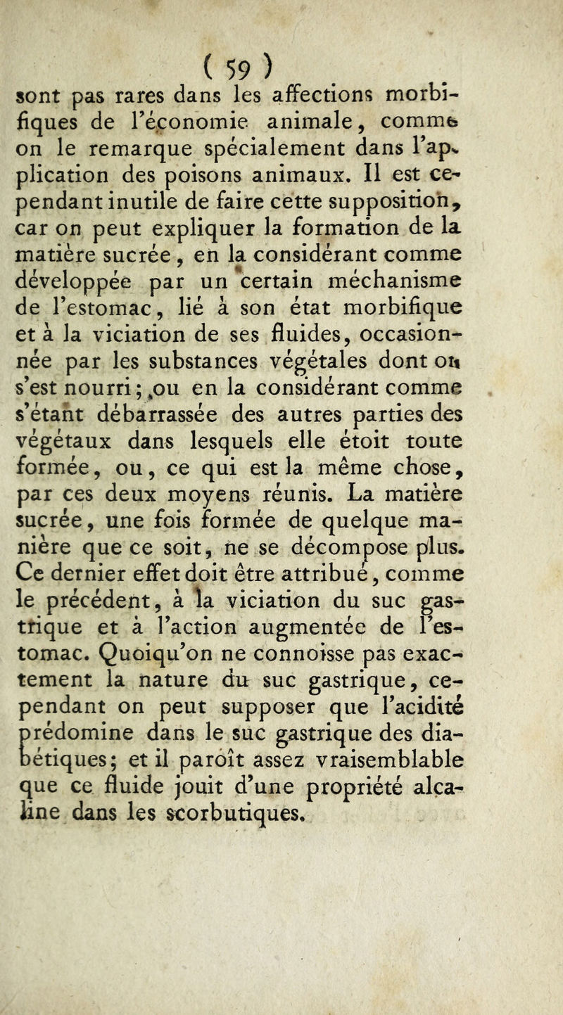 sont pas rares dans les affections morbi- fiques de réconomie animale, comme* on le remarque spécialement dans l’apv plication des poisons animaux. Il est ce- pendant inutile de faire cette supposition, car on peut expliquer la formation de la matière sucrée, en la considérant comme développée par un certain méchanisme de l’estomac, lié à son état morbifique et à la viciation de ses fluides, occasion- née par les substances végétales dont ou s’est nourri ; .ou en la considérant comme s’étant débarrassée des autres parties des végétaux dans lesquels elle étoit toute formée, ou, ce qui est la même chose, par ces deux moyens réunis. La matière sucrée, une fois formée de quelque ma- nière que ce soit, ne se décompose plus. Ce dernier effet doit être attribué, comme le précédent, à la viciation du suc gas- trique et à l’action augmentée de l’es- tomac. Quoiqu’on ne connoisse pas exac- tement la nature dit suc gastrique, ce- pendant on peut supposer que l’acidité prédomine dans le suc gastrique des dia- bétiques; et il paroît assez vraisemblable que ce fluide jouit d’une propriété alça- lane dans les scorbutiques.