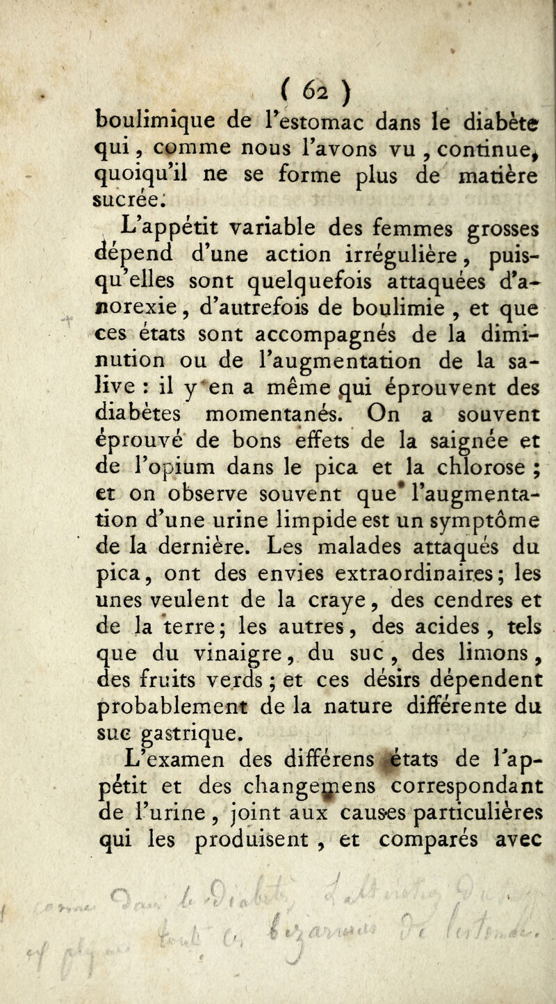 boulimique de Testomac dans le diabète qui, comme nous l’avons vu , continue* quoiqu’il ne se forme plus de matière sucrée: L’appétit variable des femmes grosses dépend d’une action irrégulière, puis- qu’elles sont quelquefois attaquées d’a- norexie , d’autrefois de boulimie , et que ces états sont accompagnés de la dimi- nution ou de l’augmentation de la sa- live : il y'en a même .qui éprouvent des diabètes momentanés. On a souvent éprouvé de bons effets de la saignée et de l’opium dans le pica et la chlorose ; et on observe souvent que* l’augmenta- tion d’une urine limpide est un symptôme de la dernière. Les malades attaqués du pica, ont des envies extraordinaires; les unes veulent de la craye, des cendres et de la terre ; les autres, des acides , tels que du vinaigre, du suc, des limons, des fruits ve.rds ; et ces désirs dépendent probablement de la nature différente du sue gastrique. L’examen des difîérens ^états de Tap- pétit et des changegiens correspondant de l’urine , joint aux causes particulières qui les produisent , et comparés avec