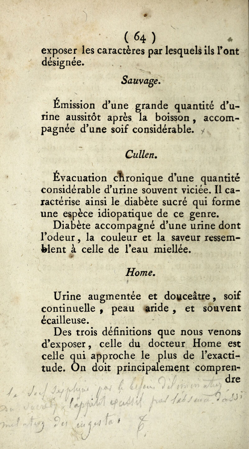 exposer les caractères par lesquels ils Font désignée. Sauvage, Émission d’une grande quantité d’u- rine aussitôt après la boisson, accom- pagnée d’une soif considérable. / Cullen, Évacuation ironique d’une quantité considérable d’urine souvent viciée. Il ca- ractérise ainsi le diabète sucré qui forme une espèce idiopatique de ce genre. Diabète accompagné d’une urine dont l’odeur, la couleur et la saveur ressem- blent à celle de l’eau miellée. Home. Urine augmentée et douceâtre, soif continuelle , peau aride, et souvent écailleuse. Des trois définitions que nous venons d’exposer, celle du docteur Home est celle qui approche le plus de l’exacti- tude. On doit principalement compren- dre