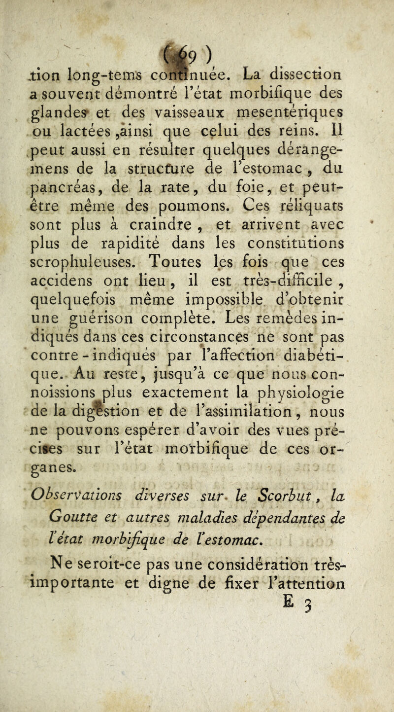 ), .tion long-terns coriunuée. La dissection a souvent démontré l’état morbifique des glande» et des vaisseaux mesentériques pu lactées,ainsi que celui des reins. Il peut aussi en résulter quelques dérange- mens de la structure de l’estomac , du pancréas, de la rate, du foie, et peut- être même des poumons. Ces réliquats sont plus à craindre , et arrivent avec plus de rapidité dans les constitutions scrophuleuses. Toutes les fois que ces accidens ont lieu, il est très-difficile , quelquefois même impossible d’obtenir une guérison complète. Les remèdes in- diqués dans ces circonstances ne sont pas contre-indiqués par l’affection diabéti- que. Au reste, jusqu’à ce que nous con- noissions plus exactement la physiologie de la digestion et de l’assimilation, nous ne pouvons espérer d’avoir des vues pré- cités sur l’état morbifique de ces or- ganes. Observations diverses sur- le Scorbut, la Goutte et autres maladies dépendantes de l’état morbifique de l’estomac. Ne seroit-ce pas une considération très- importante et digne de fixer l’attention