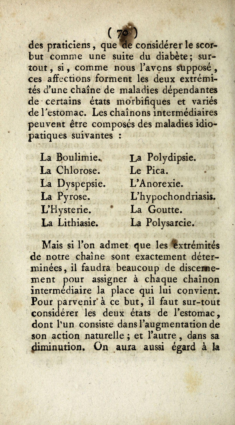 des praticiens, que 'W“b considérer le scor- but comme une suite du diabète; sur- tout , si, comme nous l’avons slipposé, ces affections forment les deux extrémi- tés d’une chaîne de maladies dépendantes de certains états morbifiques et variés de l'estomac. Les chaînons intermédiaires peuvent être composés des maladies idio- patiques suivantes : La Boulimie.. La Chlorose. La Dyspepsie. La Pyrose. L’Hysterie. La Lithiasie. La Polydipsie. Le Pica. L’Anorexie. L’hypochondriasis. La Goutte. La Polysarcie. Mais si l’on admet que les 'Extrémités de notre chaîne sont exactement déter- minées, il faudra beaucoup de discenne- ment pour assigner à chaque chaînon intermédiaire la place qui lui convient. Pour parvenir*à ce but, il faut sur-tout considérer les deux états de l’estomac, dont l’un consiste dans l’augmentation de son action naturelle ; et l’autre, dans sa (iiminution. On aura aussi égard à la