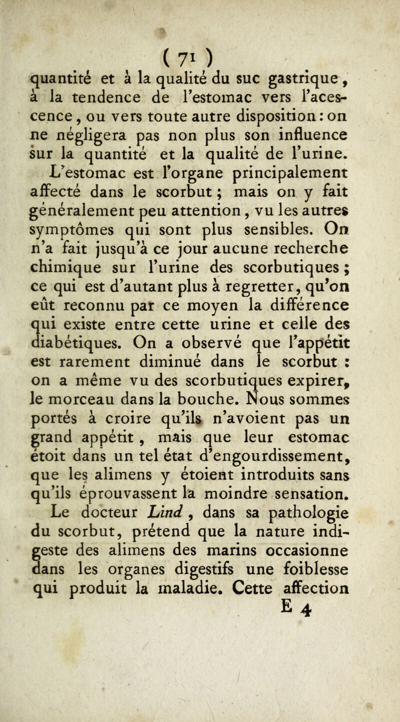 quantité et à la qualité du suc gastrique, à la tendence de l’estomac vers l’aces- cence , ou vers toute autre disposition : on ne négligera pas non plus son influence sur la quantité et la qualité de l’urine. L’estomac est l’organe principalement affecté dans le scorbut ; mais on y fait généralement peu attention, vu les autres symptômes qui sont plus sensibles. On n’a fait jusqu’à ce jour aucune recherche chimique sur l’urine des scorbutiques ; ce qui est d’autant plus à regretter, qu’on eût reconnu par ce moyen la différence qui existe entre cette urine et celle des diabétiques. On a observé que l’appétit est rarement diminué dans le scorbut : on a même vu des scorbutiques expirer, le morceau dans la bouche. Nous sommes portés à croire qu’ils n’avoient pas un grand appétit, mais que leur estomac étoit dans un tel état d’engourdissement, que les alimens y étoient introduits sans qu’ils éprouvassent la moindre sensation. Le docteur Lind , dans sa pathologie du scorbut, prétend que la nature indi- geste des alimens des marins occasionne dans les organes digestifs une foiblesse qui produit la maladie. Cette affection