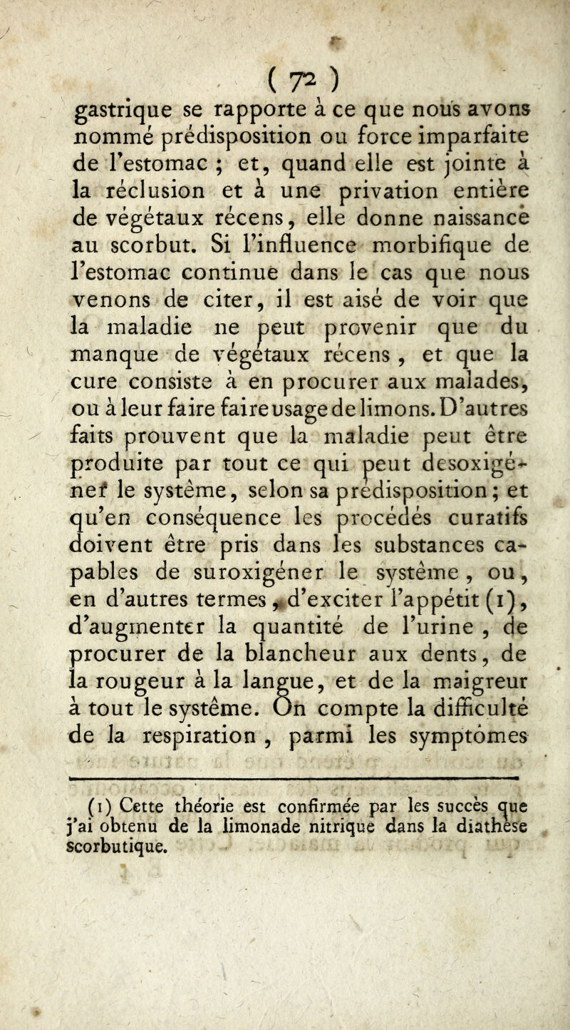 gastrique se rapporte à ce que nous avons nommé prédisposition ou force imparfaite de l’estomac ; et, quand elle est jointe à la réclusion et à une privation entière de végétaux récens, elle donne naissance au scorbut. Si l’influence morbifique de l’estomac continue dans le cas que nous venons de citer, il est aisé de voir que la maladie ne peut provenir que du manque de végétaux récens , et que la cure consiste à en procurer aux malades, ou à leur faire faire usage de limons. D’autres faits prouvent que la maladie peut être produite par tout ce qui peut desoxigé-^ nef le système, selon sa prédisposition; et qu’en conséquence les procédés curatifs doivent être pris dans les substances ca- pables de suroxigéner le système , ou, en d’autres termes ,»,d’exciter l’appétit (i), d’augmenter la quantité de l’urine , de procurer de la blancheur aux dents, de la rougeur à la langue, et de la maigreur à tout le système. On compte la difficulté de la respiration , parmi les symptômes (i) Cette théorie est confirmée par les succès <^ue j’ai obtenu de la limonade nitrique dans la diathese scorbutique.