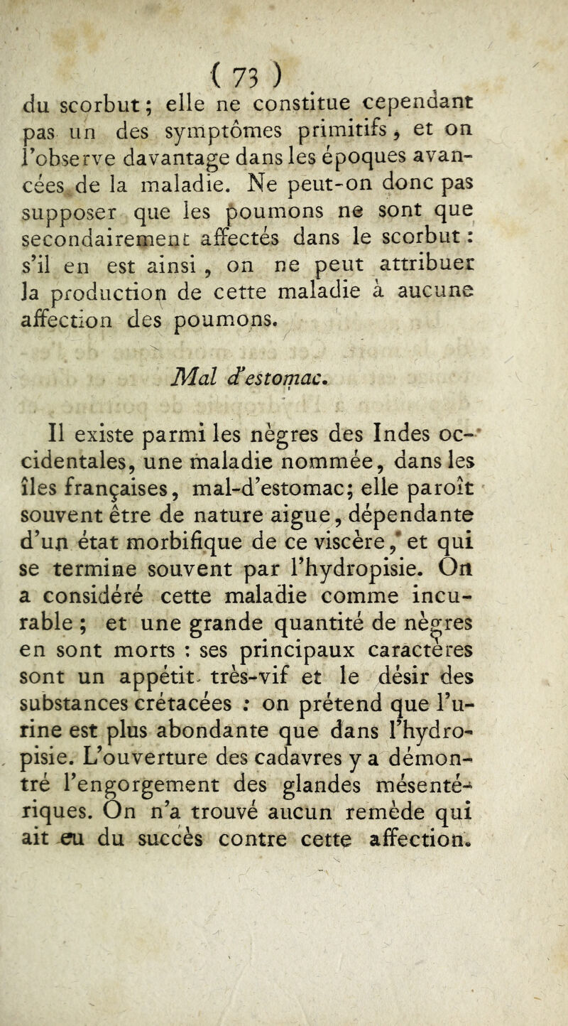 du scorbut ; elle ne constitue cependant pas un des symptômes primitifs j et on l’observe davantage dans les époques avan- cées .de la maladie. Ne peut-on donc pas supposer que les poumons ne sont que secondairement affectés dans le scorbut : s’il en est ainsi , on ne peut attribuer la production de cette maladie à aucune affection des poumons. Mal d’estomac. Il existe parmi les nègres des Indes oc-' cidentales, une maladie nommée, dans les îles françaises, mal-d’estomac; elle paroît souvent être de nature aigue, dépendante d’un état morbifique de ce viscère,’ et qui se termine souvent par l’hydropisie. On a considéré cette maladie comme incu- rable ; et une grande quantité de nègres en sont morts : ses principaux caractères sont un appétit- très-vif et le désir des substances crétacées : on prétend que l’u- rine est plus abondante que dans l’hydro- pisie. L’ouverture des cadavres y a démon- tré l’engorgement des glandes mésenté^ riques. On n’a trouvé aucun remède qui ait eu du succès contre cette affection.