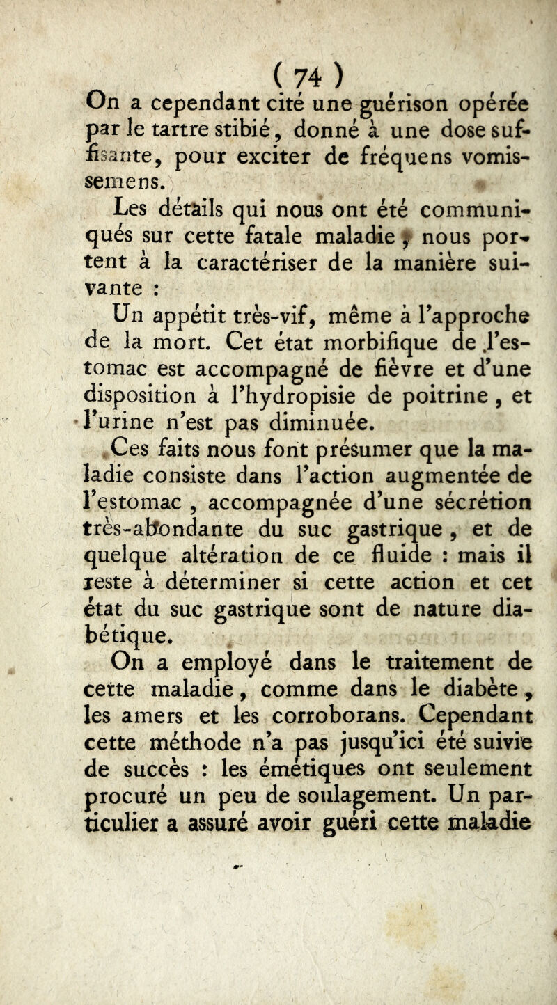 On a cependant cité une guérison opérée par le tartre stibié, donné à une dose suf- fisante, pour exciter de fréquens vomis- semens. Les détails qui nous ont été communi- qués sur cette fatale maladie f nous por- tent à la caractériser de la manière sui- vante : Un appétit très-vif, même à l’approche de la mort. Cet état morbifique de .l’es- tomac est accompagné de fièvre et d’une disposition à l’hydropisie de poitrine, et l’urine n’est pas diminuée. . Ces faits nous font présumer que la ma- ladie consiste dans l’action augmentée de l’estomac , accompagnée d’une sécrétion très-atfondante du suc gastrique , et de quelque altération de ce fluide : mais il reste à déterminer si cette action et cet état du suc gastrique sont de nature dia- bétique. On a employé dans le traitement de cette maladie, comme dans le diabète, les amers et les corroborans. Cependant cette méthode n’a pas jusqu’ici été suivie de succès : les émétiques ont seulement procuré un peu de soulagement. Un par- ticulier a assuré avoir guéri cette maladie