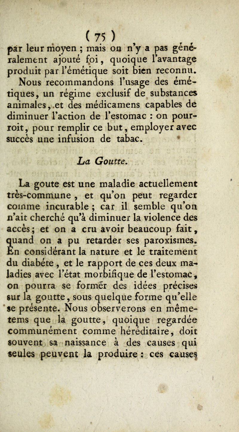 piT leur moyen ; mais on n’y a pas géné- ralement ajouté foi, quoique l’avantage produit par l’émétique soit bien reconnu. Nous recommandons l’usage des émé- tiques, un régime exclusif de substances animales, .et des médicamens capables de diminuer l’action de l’estomac : on pour- roit, pour remplir ce but, employer avec succès une infusion de tabac. La Goutte. La goûte est une maladie actuellement très-commune, et qu’on peut regarder comme incurable ; car il semble qu’on n’ait cherché qu’à diminuer la violence des accès; et on a cru avoir beaucoup fait, quand on a pu retarder ses paroxismes. En considérant la nature et le traitement du diabète , et le rapport de ces deux ma- ladies avec l’état morbifique de l’estomac, on pourra se former des idées précises sur la goutte, sous quelque forme qu’elle se présente. Nous observerons en même- tems que la goutte, quoique regardée communément comme héréditaire, doit souvent sa naissance à des causes qui seules peuvent la produire : ces causes