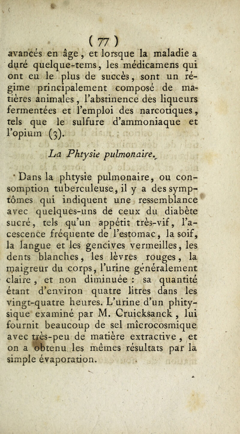 avancés en âge , et lorsque la maladie a duré quelque-tems, les médicamens qui ont eu le plus de succès, sont un ré- gime principalement composé de ma- tières animales, l’abstinence des liqueurs fermentées et l’emploi des narcotiques, tels que le sulfure d’ammoniaque et l’opium (3). La Phtysie pulmonaire.^ ‘Dans la phtysie pulmonaire, ou con- somption tuberculeuse, il y a des symp- tômes qui indiquent une ressemblance avec quelques-uns de ceux du diabète sucré, tels qu’un appétit très-vif, l’a- cescence fréquente de l’estomac, la soif, la langue et les gencives vermeilles, les dents blanches, les lèvres rouges, la rnaigreur du corps, l’urine généralement claire , et non diminuée : sa quantité étant d’environ quatre litres dans les vingt-quatre heures. L’urine d’un phity- sique examiné par M. CruicksancK, lui fournit beaucoup de sel mîcrocosmique avec très-peu de matière extractive , et on a obtenu les mêmes résultats par la simple évaporation.