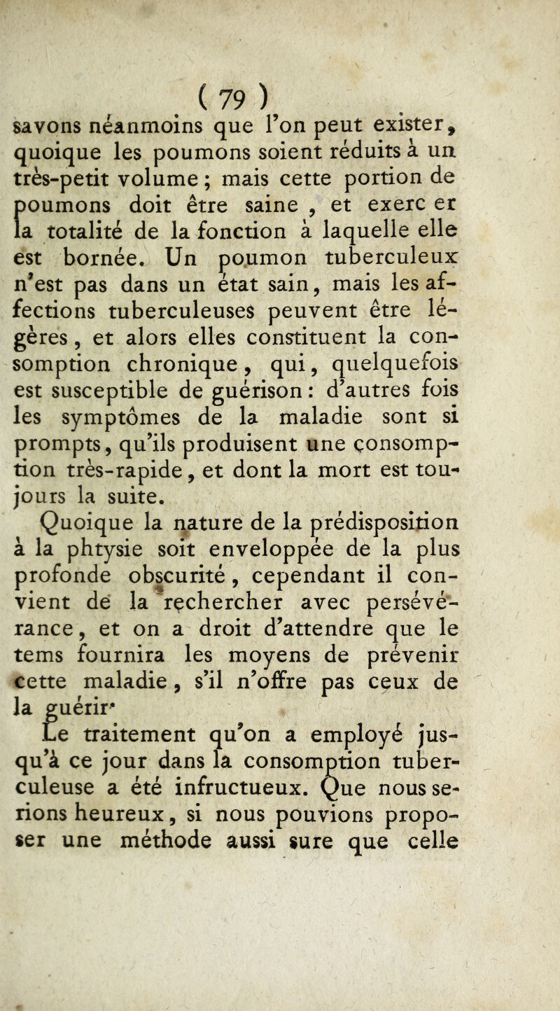 savons néanmoins que l’on peut exister, quoique les poumons soient réduits à un très-petit volume ; mais cette portion de f)Oumons doit être saine , et exerc er a totalité de la fonction à laquelle elle est bornée. Un po.umon tuberculeux n’est pas dans un état sain, mais les af- fections tuberculeuses peuvent être lé- gères , et alors elles constituent la con- somption chronique , qui, quelquefois est susceptible de guérison : d’autres fois les symptômes de la maladie sont si prompts, qu’ils produisent une consomp- tion très-rapide, et dont la mort est tou- jours la suite. Quoique la i\ature de la prédisposition à la phtysie soit enveloppée dé la plus profonde obscurité, cependant il con- vient dé la 'rechercher avec persévé- rance, et on a droit d’attendre que le tems fournira les moyens de prévenir cette maladie, s’il n’offre pas eçux de la guérir* Le traitement qu’on a employé jus- qu’à ce jour dans la consomption tuber- culeuse a été infructueux. Que nous se- rions heureux, si nous pouvions propo- ser une méthode aussi sure que celle
