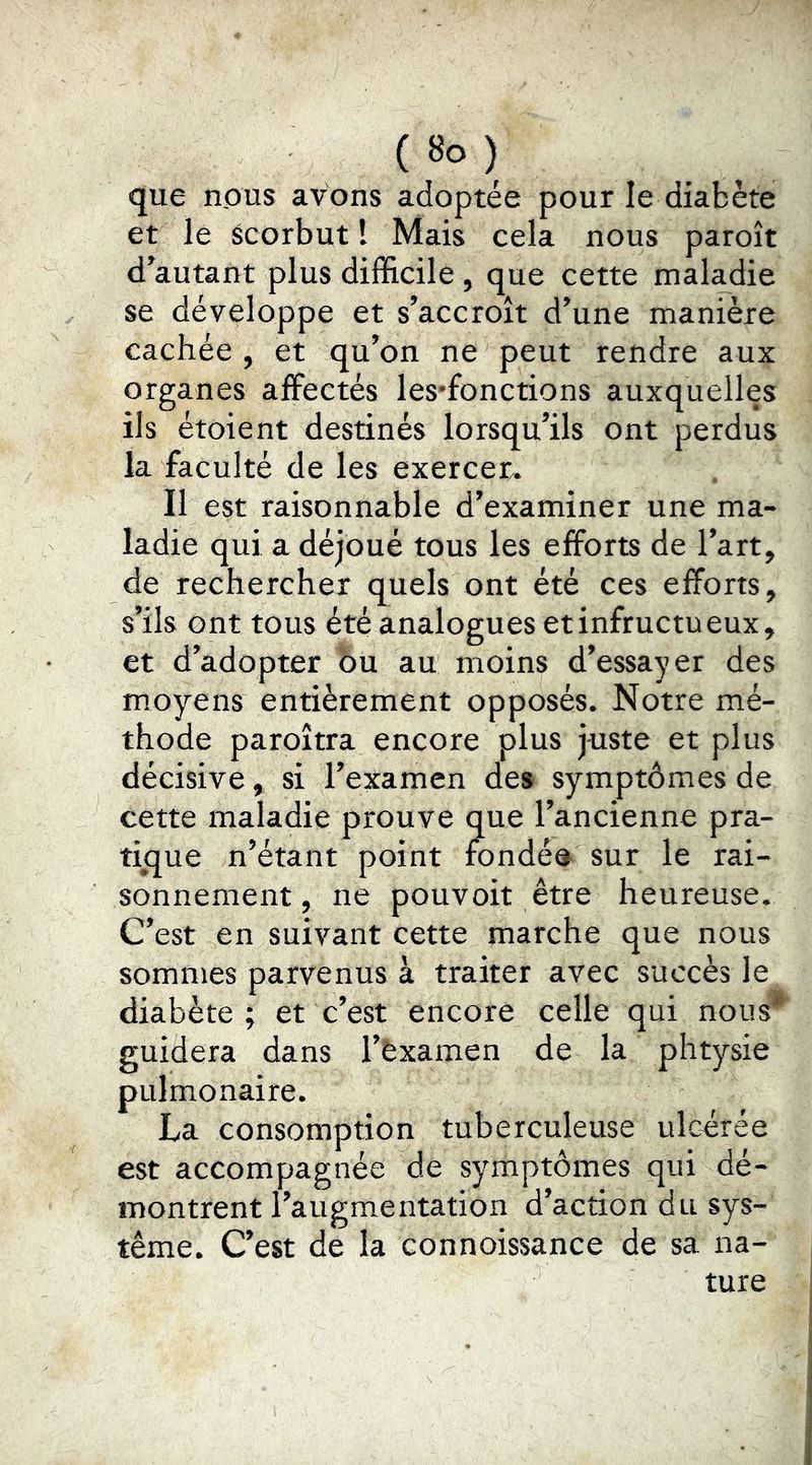 que nous avons adoptée pour le diabète et le scorbut l Mais cela nous paroît d’autant plus difficile, que cette maladie se développe et s’accroît d’une manière cachée , et qu’on ne peut rendre aux organes affectés les'fonctions auxquelles ils étoient destinés lorsqu’ils ont perdus la faculté de les exercer. Il est raisonnable d’examiner une ma- ladie qui a déjoué tous les efforts de l’art, de rechercher quels ont été ces efforts, s’ils ont tous été analogues et infructueux, et d’adopter 5u au moins d’essayer des moyens entièrement opposés. Notre mé- thode paroîtra encore plus juste et plus décisive, si l’examen des symptômes de cette maladie prouve que l’ancienne pra- th^ue n’étant point fondée sur le rai- sonnement, ne pouvoit être heureuse. C’est en suivant cette marche que nous sommes parvenus à traiter avec succès le diabète ; et c’est encore celle qui nous*^ guidera dans l’èxamen de la phtysie pulmonaire. La consomption tuberculeuse ulcérée est accompagnée de symptômes qui dé- montrent l’augmentation d’action du sys- tème. C’est de la connoissance de sa na- ture