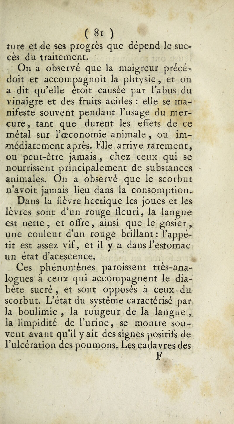 turc et de ses progrès que dépend le suc- cès du traitement. On a observé que la maigreur précé- doit et accompagnoit la phtysie, et on a dit qu’elle étoit causée par l’abus du vinaigre et des fruits acides : elle se ma- nifeste souvent pendant l’usage du mer- cure, tant que durent les effets de ce métal sur l’œconomie animale, ou im- médiatement après. Elle arrive rarem.ent, ou peut-être jamais , chez ceux qui se nourrissent principalement de substances animales. On a observé que le scorbut n’avoit jamais lieu dans la consomption. Dans la fièvre hectique les joues et les lèvres sont d’un jouge fleuri, la langue est nette, et offre, ainsi que le gosier, une couleur d’un rouge brillant : l’appé- tit est assez vif, et il y a dans l’estomac un état d’acescence. Ces phénomènes paroissent très-ana- logues à ceux qui accompagnent le dia- bète sucré , et sont opposés à ceux du scorbut. L’état du système caractérisé par la boulimie , la rougeur de la langue , la limpidité de l’urine, se montre sou- vent avant qu’il y ait des signes positifs de l’ulcération des poumons. Les cadavres des F