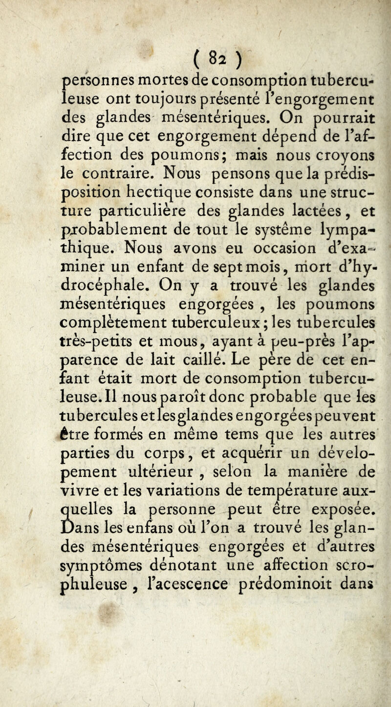 personnes mortes de consomption tubercu- leuse ont toujours présenté l’engorgement des glandes mésentériques. On pourrait dire que cet engorgement dépend de l’af- fection des poumons; mais nous croyons le contraire. Nous pensons que la prédis- position hectique consiste dans une struc- ture particulière des glandes lactées, et probablement de tout le système lympa- thique. Nous avons eu occasion d’exa-- miner un enfant de sept mois, iriort d’hy- drocéphale. On y a trouvé les glandes mésentériques engorgées , les poumons complètement tuberculeux ; les tubercules très-petits et mous, ayant à peu-près l’ap- parence de lait caillé. Le père de cet en- fant était mort de consomption tubercu- leuse. 11 nous paroît donc probable que les tubercules et les glandes engorgées peuvent être formés en même tems que les autres parties du corps, et acquérir un dévelo- pement ultérieur , selon la manière de vivre et les variations de température aux- quelles la personne peut être exposée. Dans les enfans où l’on a trouvé les glan- des mésentériques engorgées et d’autres symptômes dénotant une affection sc.ro- phuleuse , l’acescence prédominoit dans