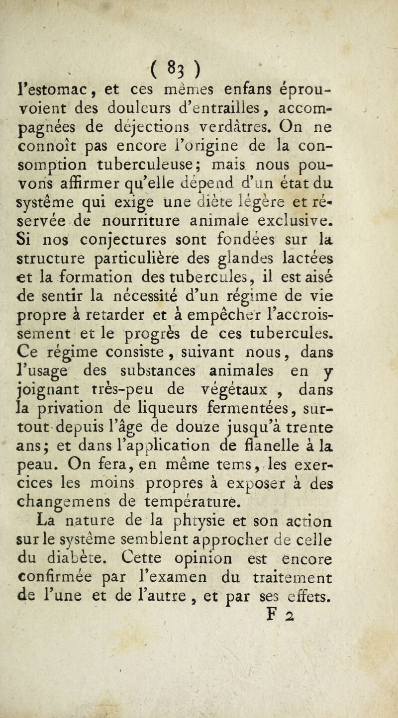 ( 8? ) l’estomac, et ces mêmes enfans éprou- voient des douleurs d’entrailles, accom- pagnées de déjections verdâtres. On ne connoît pas encore l’origine de la con- somption tuberculeuse; mais nous pou- vons affirmer qu’elle dépend d’un état du système qui exige une diète légère et ré- servée de nourriture animale exclusive. Si nos conjectures sont fondées sur la structure particulière des glandes lactées et la formation des tubercules, il est aisé de sentir la nécessité d’un régime de vie propre à retarder et à empêcher l’accrois- sement et le progrès de ces tubercules. Ce régime consiste , suivant nous, dans l’usage des substances animales en y joignant rrès-peu de végétaux , dans la privation de liqueurs fermentées, sur- tout depuis l’âge de douze jusqu’à trente ans; et dans l’application de flanelle à la peau. On fera, en même tems, les exer- cices les moins propres a exposer à des changemens de température. La nature de la phtysie et son action sur le système semblent approcher de celle du diabète. Cette opinion est encore confirmée par l’examen du traitement de l’une et de l’autre, et par ses effets. F 2