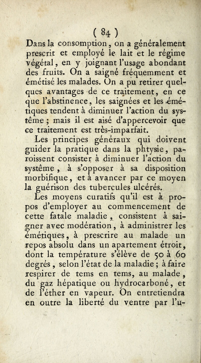 Dans la consomption, on a généralement prescrit et employé le lait et le régime végétal, en y joignant l’usage abondant des fruits. On a saigné fréquemment et émétisé les malades. On a pu retirer quel- ques avantages de ce traitement, en ce que l’abstinence, les saignées et les .émé- tiques tendent à diminuer l’action du sys- tème ; mais il est aisé d’appercevoir que ce traitement est très-imparfait. Les principes généraux qui doivent guider la pratique dans la phtysie, pa- roissent consister à diminuer l’action du système, à s’opposer à sa disposition morbifique, et a avancer par ce moyen la guérison des tubercules ulcérés. Les moyens curatifs qu’il est k pro- pos d’employer au commencement de cette fatale maladie , consistent à sai- gner avec modération, à administrer les emétiques, à prescrire au malade un repos absolu dans un apartement étroit, dont la température s’élève de 50 à 60 degrés , selon l’état de la maladie ; à faire respirer de tems en tems, au malade , du gaz hépatique ou hydrocarboné, et de l’éther en vapeur. On entretiendra en outre la liberté du ventre par l’u-