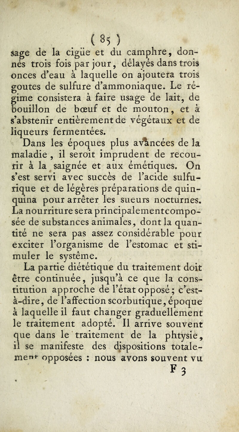 . .. ( ^5 ) sage de la cigüe et du camphre, don- nés trois fois par jour, délayés dans trois onces d’eau à laquelle on ajoutera trois goûtes de sulfure d’ammoniaque. Le ré- gime consistera à faire usage de lait, de bouillon de bœuf et de mouton, et à s’abstenir entièrement de végétaux et de liqueurs fermentées. Dans les époques plus a\^ncées de la maladie , il seroit imprudent de recou- rir à la saignée et aux émétiques. On s’est servi avec succès de l’acide sulfu- rique et de légères préparations de quin- quina pour arrêter les sueurs nocturnes. La nourriture sera principalementcompo- sée de substances animales, dont la quan- tité ne sera pas assez considérable pour exciter l’organisme de l’estomac et sti- muler le système, y La partie diététique du traitement doit être continuée, jusqu’à ce que la cons- titution approche de l’état opposé; c’est- à-dire, de l’affection scorbutique, époque à laquelle il faut changer graduellement le traitement adopté. Il arrive souvent que dans le traitement de la phtysie, il se manifeste des dispositions totale- ment opposées : nous avons souvent vu F3