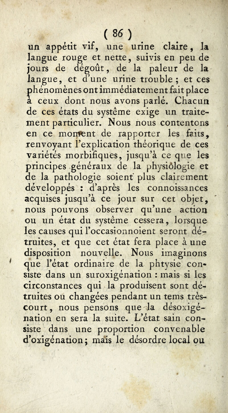 un appétit vif, une urine claire, la langue rouge et nette, suivis en peu de jours de dégoût, de la pâleur de la langue, et d’une urine trouble; et ces phénomènes ont immédiatement fait place a ceux dont nous avons parlé. Chacun de ces états du système exige un traite- ment particulier. Nous nous contentons en ce mor;ftnt de rapporter les faits, renvoyant l’explication théorique de ces variétés morbifiques, jusqu’à ce que les principes généraux de la physiologie et de la pathologie soient plus clairement développés î d’après les connoissances acquises jusqu’à ce jour sur cet objet, nous pouvons observer qu’une action ou un état du système cessera, lorsque les causes qui l’occasionnoient seront dé- truites, et que cet état fera place à une disposition nouvelle. Nous imaginons que l’état ordinaire de la phtysie con- siste dans un suroxigénation : mais si les circonstances qui la produisent sont dé- truites ou changées pendant un tems très- court, nous pensons que-da désoxigé- nation en sera la suite. L’état sain con- siste dans une proportion convenable d’oxigénation ; mais le désordre local ou