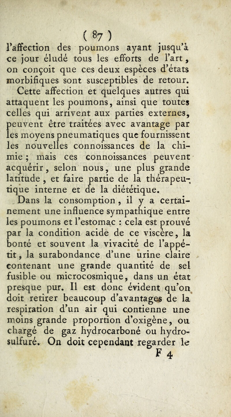 l’affection des poumons ayant jusqu’à ce jour éludé tous les efforts de l’art, on conçoit que ces deux espèces d’états morbifiques sont susceptibles de retour. Cette affection et quelques autres qui attaquent les poumons, ainsi que toutes celles qui arrivent aux parties externes, peuvent être traitées avec avantage par les moyens pneumatiques que fournissent les nouvelles connoissances de la chi- mie ; mais ces connoissances peuvent acquérir, selon nous, une plus grande latitude , et faire partie de la thérapeu- tique interne et de la diététique. Dans la consomption, il y a certai- nement une influence sympathique entre les poumons et l’estomac : cela est prouvé par la condition acide de ce viscere, la bonté et souvent la vivacité de l’appé- tit , la surabondance d’une urine claire contenant une grande quantité de sel fusible ou microcosmique, dans un état presque pur. Il est donc évident qu’on doit retirer beaucoup d’avantages de la respiration d’un air qui contienne une moins grande proportion d’oxigène, ou chargé de gaz hydrocarboné ou hydro- sulfuré. On doit cependant regarder le
