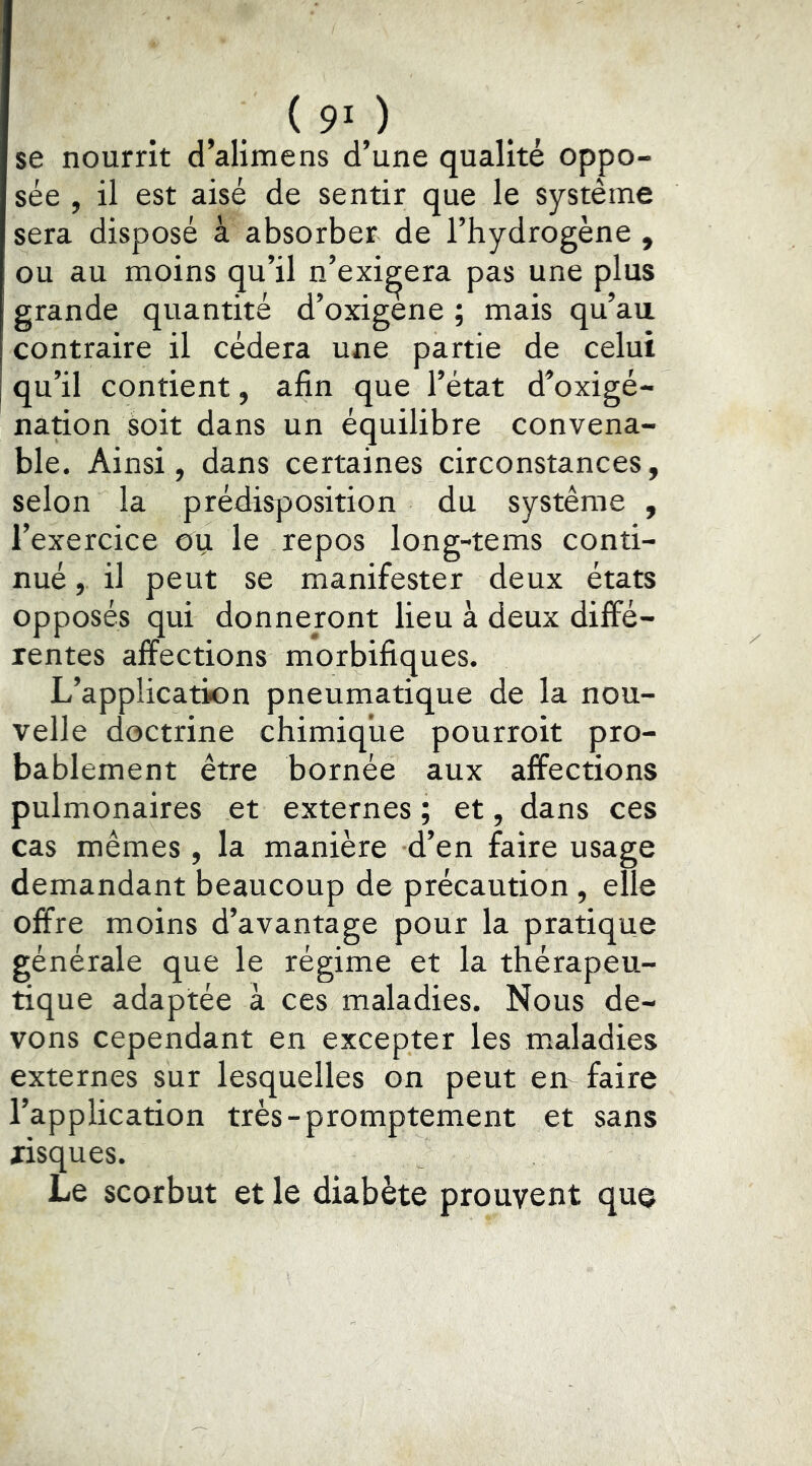 se nourrit d’alimens d’une qualité oppo- sée , il est aisé de sentir que le système sera disposé à absorber de l’hydrogène , ou au moins qu’il n’exigera pas une plus grande quantité d’oxigene ; mais qu’au contraire il cédera une partie de celui qu’il contient, afin que l’état d’oxigé- nation soit dans un équilibre convena- ble. Ainsi, dans certaines circonstances, selon la prédisposition du système , l’exercice ou le repos long-tems conti- nué , il peut se manifester deux états opposés qui donneront lieu à deux diffé- rentes affections morbifiques. L’application pneumatique de la nou- velle doctrine chimique pourroit pro- bablement être bornée aux affections pulmonaires et externes ; et, dans ces cas mêmes, la manière d’en faire usage demandant beaucoup de précaution, elle offre moins d’avantage pour la pratique générale que le régime et la thérapeu- tique adaptée à ces maladies. Nous de- vons cependant en excepter les maladies externes sur lesquelles on peut em faire l’application très-promptement et sans risques. Le scorbut et le diabète prouvent que