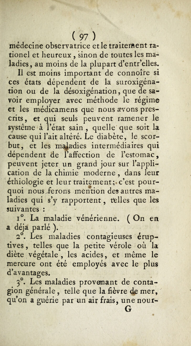 médecine observatrice et le traitenfient ra- tionel et heureux, sinon de toutes les ma- ladies, au moins de la plupart d’entr’elles. Il est moins important de connoîire si ces états dépendent de la suroxigéna- tion ou de la désoxigénation, que de sa- voir employer avec méthode le régime et les médicamens que nous a^vons pres- crits, et qui seuls peuvent ramener le système à l’état sain , quelle que soit la cause qui l’ait altéré. Le diabète, le scor- but, et les mc^adies intermédiaires qui dépendent de l’affection de l’estomac, peuvent jeter un grand jour sur l’appli- cation de la chimie moderne , dans leur éthiologie et leur traitement;-c’est pour- quoi nous/ferons môntion des autres ma- ladies qui s’y rapportent, telles que les suivantes ; 1°. La maladie vénérienne. ( On en a déjà parlé ). 2°. Les maladies contagieuses érup- tives , telles que la petite vérole où la diète végétale , les acides, et même le mercure ont été employés avec le plus d’avantages. 3°. Les maladies provemant de conta- gion générale, telle que la fièvre dp mer, qu’on a guérie par un air frais, unenour- G