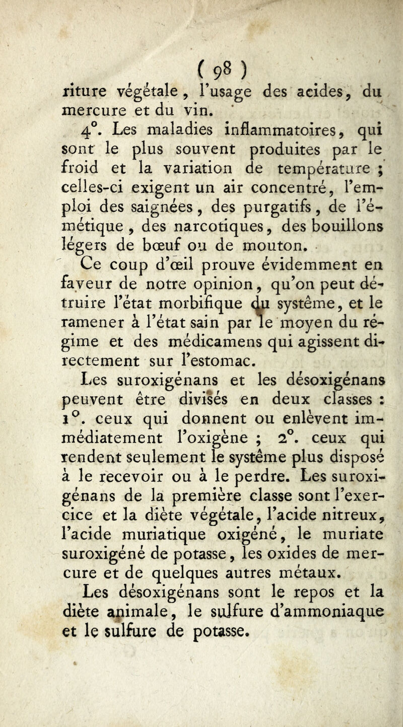riture végétale , l’usage des acides, du mercure et du vin. ’ 4°. Les maladies inflammatoires, qui sont le plus souvent produites par le froid et la variation de température ; celles-ci exigent un air concentré, l’em- ploi des saignées , des purgatifs , de l’é- métique , des narcotiques, des bouillons légers de bœuf ou de mouton. Ce coup d’œil prouve évidemment en faveur de notre opinion, qu’on peut dé- truire l’état morbifique système, et le ramener à l’état sain par le moyen du ré- gime et des médicamens qui agissent di- rectement sur l’estomac. Les suroxigénans et les désoxigénans peuvent être divisés en deux classes : 1^^. ceux qui donnent ou enlèvent im- médiatement l’oxigène ; 2°. ceux qui rendent seulement le système plus disposé à le recevoir ou à le perdre. Les suroxi- génans de la première classe sont l’exer- cice et la diète végétale, l’acide nitreux, l’acide muriatique oxigéné, le muriate suroxigéné de potasse, les oxides de mer- cure et de quelques autres métaux. Les désoxigénans sont le repos et la diète apimale, le sulfure d’ammoniaque et le sulfure de potasse.