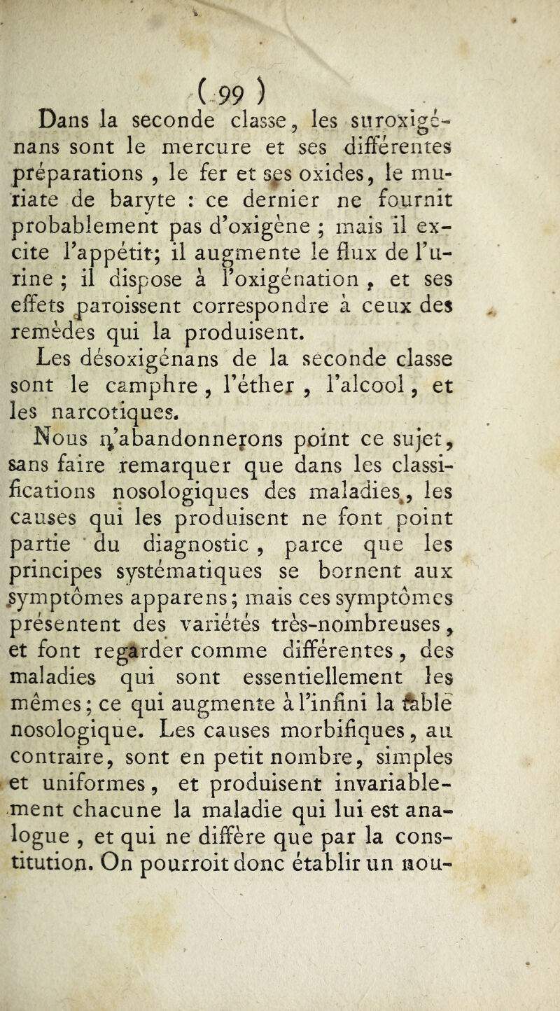 Dans la seconde classe, les suroxigé- nans sont le mercure et ses différentes préparations , le fer et sfs oxides, le mu- riate de baryte : ce dernier ne fournit probablement pas d’oxigène ; mais il ex- cite l’appétit; il augmente le flux de Tu- rine ; il dispose à l’oxigénation , et ses effets paroissent correspondre à ceux des remèdes qui la produisent. Les désoxigénans de la seconde classe sont le camphre , l’éther , l’alcool, et les narcotiques. Nous r^’abandonnefons point ce sujet, sans faire remarquer que dans les classi- fications nosologiques des maladies,, les causes qui les produisent ne font point partie du diagnostic , parce que les principes systématiques se bornent aux .symptômes apparens; mais ces symptômes présentent des variétés très-nombreuses, et font regarder comme différentes, des maladies qui sont essentiellement les mêmes; ce qui augmente à l’infini la ftblé nosologique. Les causes morbifiques, au contraire, sont en petit nombre, simples et uniformes, et produisent invariable- ment chacune la maladie qui lui est ana- logue , et qui ne diffère que par la cons- titution. On pourroit donc établir un nou-