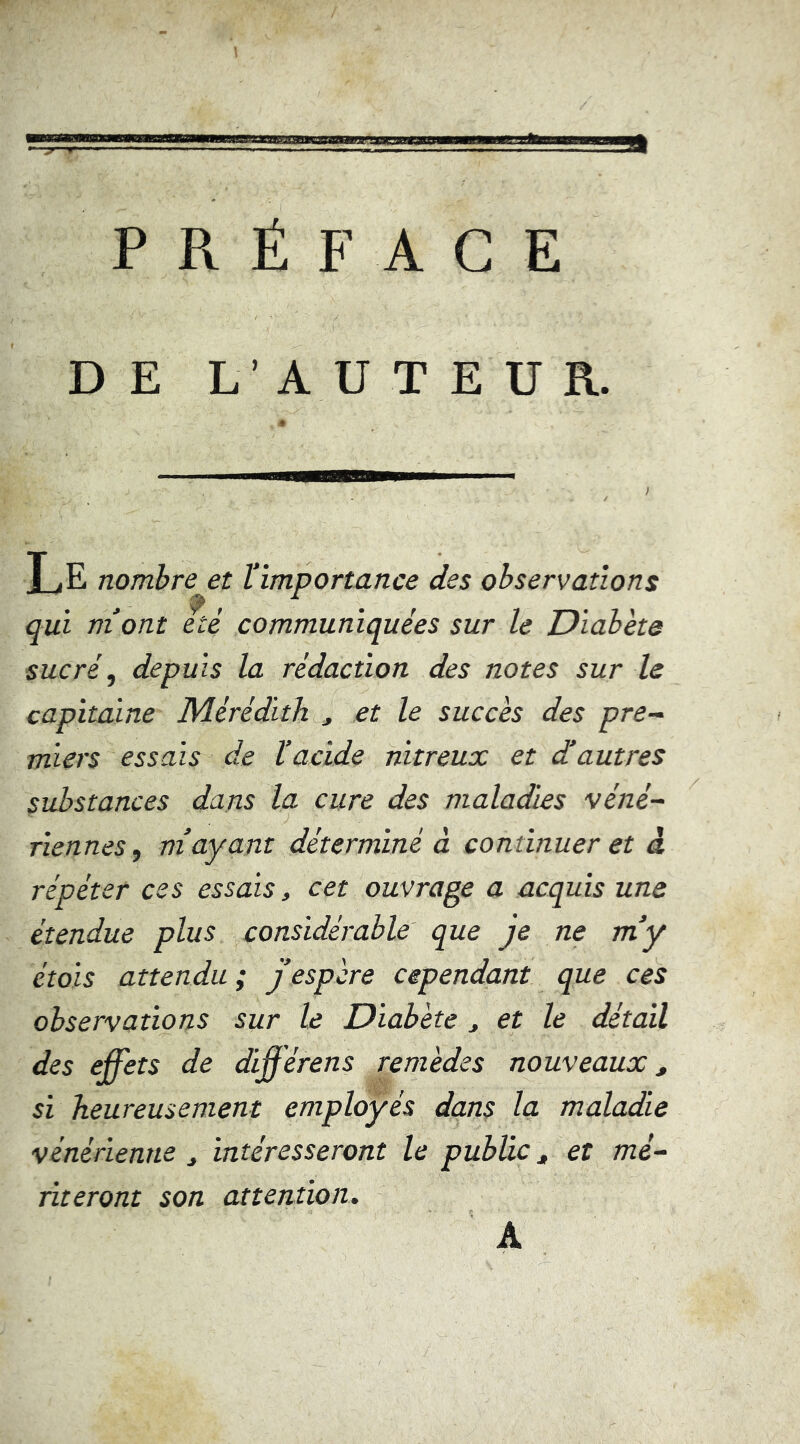 PRÉFACE DE L’AUTEUR. Le nombre et l’importance des observations qui m’ont été communiquées sur le Diabète sucré, depuis la rédaction des notes sur le capitaine Mérédith , et le succès des pre^ miers essais de l’acide nitreux et d’autres substances dans la cure des maladies véné~ Tiennes, m’ayant déterminé à continuer et â répéter ces essais, cet ouvrage a acquis une étendue plus considérable que je ne m’y étoïs attendu ; j’espère cependant que ces observations sur le Diabète ^ et le détail des effets de diff érens remèdes nouveaux, si heureusement employés dans la maladie vénérienne ^ intéresseront le public ^ et mé- riteront son attention.