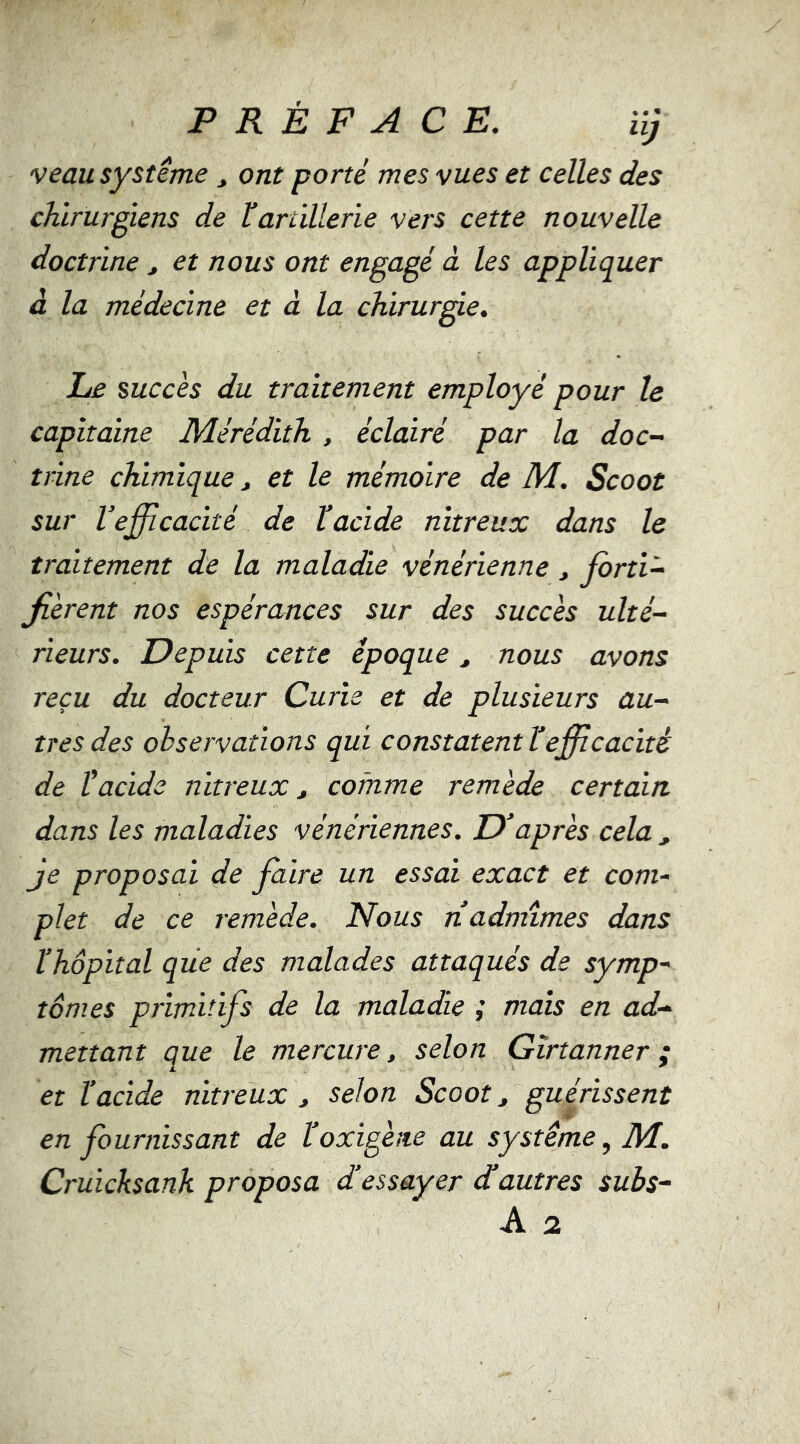 PRÉFACE, iîj veau système, ont porté mes vues et celles des chirurgiens de ^artillerie vers cette nouvelle doctrine j et nous ont engagé à les appliquer à la médecine et à la chirurgie. Le mccès du traitement employé pour le capitaine Mérédith , éclairé par la doc- trine chimique j et le mémoire de M, Scoot sur l’efficacité de lacide nitreux dans le traxtement de la maladie vénérienne ^ farti- jierent nos espérances sur des succès ulté- rieurs, Depuis cette époque, nous avons reçu du docteur Curie et de plusieurs au- tres des observations qui constatent tefficacité de lacide nitreux ^ comme remède certain dans les maladies vénériennes. D’après cela ^ je proposai de faire un essai exact et com- plet de ce remède. Nous réadmîmes dans l’hôpital que des malades attaqués de symp- tômes primitifs de la maladie mais en ad- mettant que le mercure, selon Gîrtanner ; et l’acide nitreux , selon Scoot, guérissent en fournissant de l’oxigène au système, M. Cruicksank proposa d’essayer déautres subs-