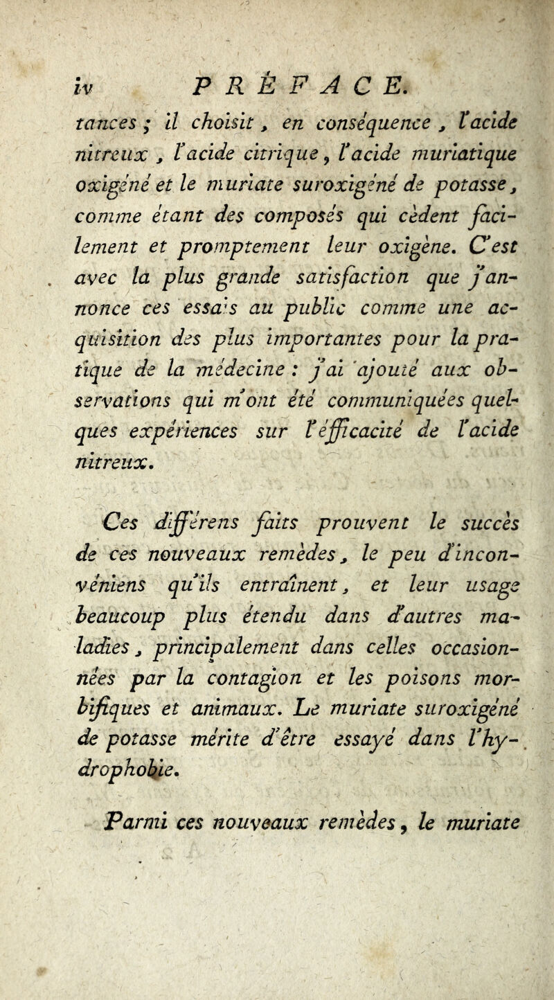 tances ; il choisit, en conséquence ^ l’acide nitreux , l’acide citrique ^ l’acide muriatique oxigéné et le muriate suroxigéné de potasse, comme étant des composés qui cèdent faci- lement et promptement leur oxigène. Céest avec la plus grande satisfaction que j’an- nonce ces essais au public comme une ac- quisition des plus importantes pour la pra- tique de la médecine : j’ai ajouté aux ob- servations qui ni ont été communiquées quel- ques expériences sur ïéffcaxité de ïacide nitreux. Ces diférens faits prouvent le succès de ces nouveaux remèdes, le peu dincon- véniens qu’ils entraînent, et leur usage beaucoup plus étendu dans d’autres ma- ladies, principalement dans celles occasion- nées par la contagion et les poisons mor- bificques et animaux. Le muriate suroxigéné de potasse mérite d’etre essayé dans l’hy-, dropholfie. Parmi ces nouveaux remèdes, le muriate