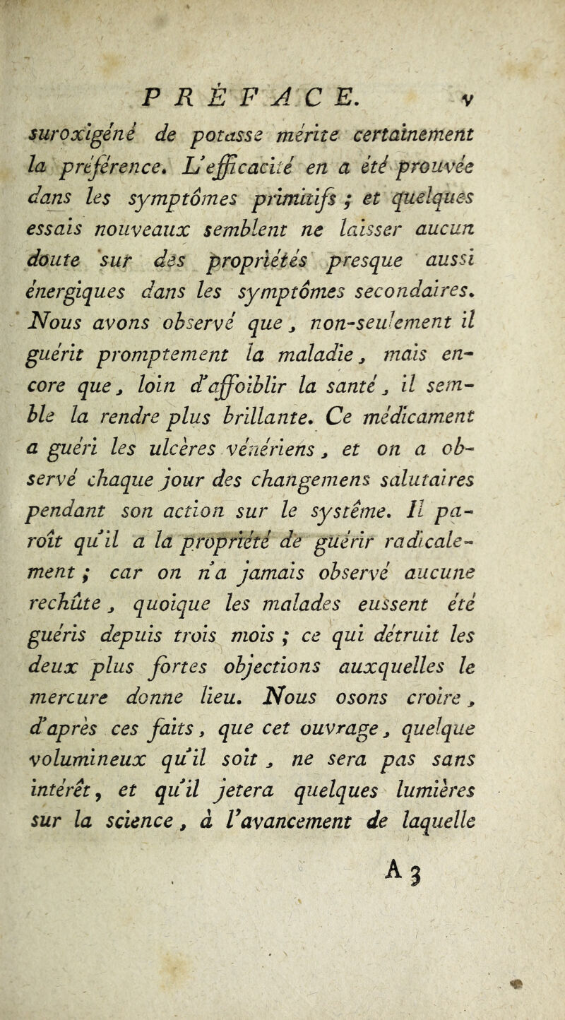 P R È F A C E. suroxlgéné de potasse mérite certainement la préférence. L’efficacité en a été prouvée dans les symptômes primitifs ; et quelques essais nouveaux semblent ne laisser aucun doute sur des propriétés presque aussi énergiques dans les symptômes secondaires. Nous avons observé que non-seulement il guérit promptement la maladie j mais en- core que, loin dé affaiblir la santé, il sem- ble la rendre plus brillante. Ce médicament a guéri les ulcères vénériens, et on a ob- servé chaque jour des changemens salutaires pendant son action sur le système. Il pa- raît qu’il a la propriété de guérir radicale- ment ; car on rîa jamais observé aucune rechute, quoique les malades eussent été guéris depuis trois mois ; ce qui détruit les deux plus fortes objections auxquelles le mercure donne lieu. Nous osons croire, d’après ces faits, que cet ouvrage, quelque volumineux qu’il soit, ne sera pas sans intérêt, et qu’il jeter a quelques lumières sur la science, à Vavancement de laquelle