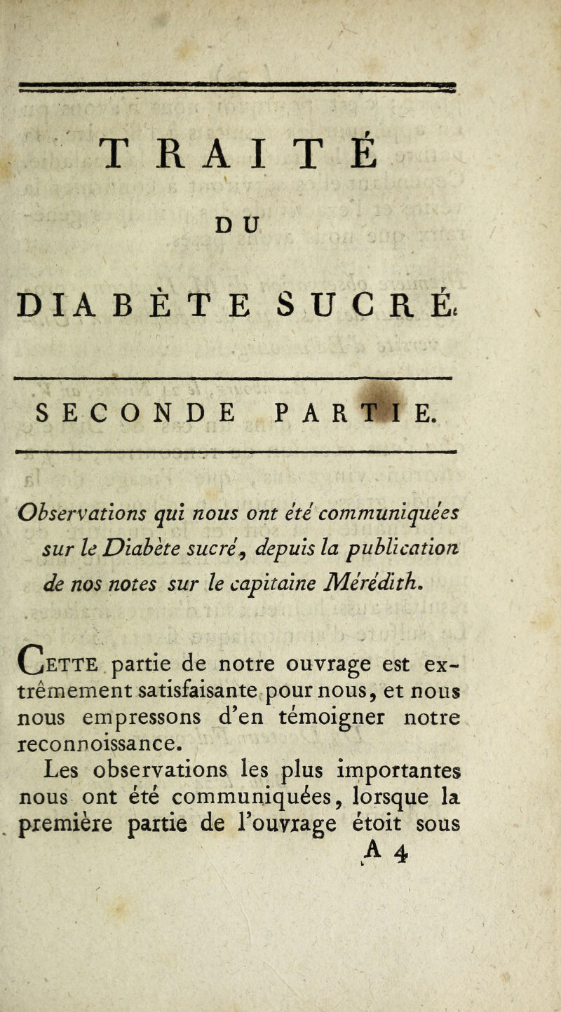TRAITÉ D ü DIA B È T E SUCRÉ. SECONDE PAR Tl E. Observations qui nous ont été communiquées sur le Diabète sucré^ depuis la publication. de nos notes sur le capitaine Mérédith. Cette partie de notre ouvrage est ex- trêmement satisfaisante pour nous, et nous nous empressons d’en témoigner notre leconnoissance. Les observations les plus importantes nous ont été communiquées, lorsque la première partie de l’ouvrage étoit sous A 4