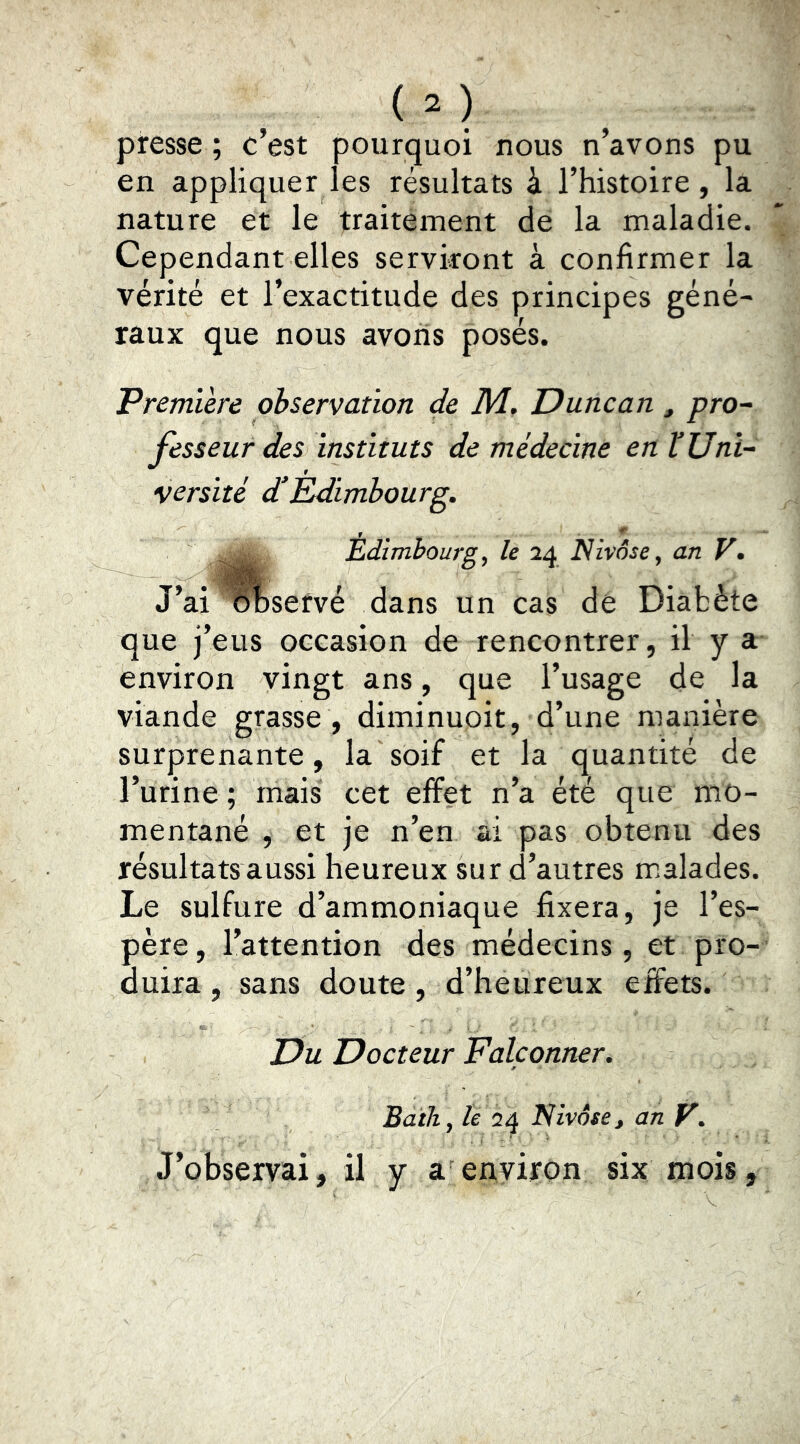presse ; c’est pourquoi nous n’avons pu en appliquer les résultats à l’histoire, la nature et le traitement de la maladie. Cependant elles serviront à confirmer la vérité et l’exactitude des principes géné- raux que nous avons posés. 'Premiere observation de M. Duncan , pro^ fésseur des instituts de médecine en VUni- versité d’Etdimbourg. r ■ '*' Êdlmbourg^ le 24 Nivôse^ an V* J’ai olaservé dans un cas dé Diabète que j’eus occasion de rencontrer, il y a environ vingt ans, que l’usage de la viande grasse , diminuoit, d’une manière surprenante, la soif et la quantité de l’urine; mais cet effet n’a été que mo- mentané , et je n’en ai pas obtenu des résultats aussi heureux sur d’autres m>alades. Le sulfure d’ammoniaque fixera, je l’es- père , l’attention des médecins, et pro- duira , sans doute , d’heureux effets. Du Docteur Falçonner. Bath, le 24 Nivôse, an P. J’observai, il y a environ six mois,