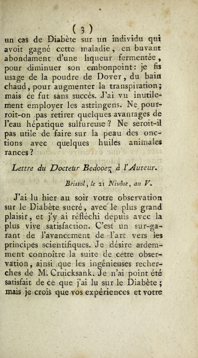 . , ( 5 ) un cas de Diabète sur un individu qui avoit gagné cette maiadie, en buvant abondament d’une liqueur fermentée, pour diminuer son embonpoint: je fis usage de la poudre de Dover, du bain chaud, pour augmenter la transpiration; mais ce fut sans succès. J’ai vu inutile- ment employer les astringens. Ne pour- roit-on pas retirer quelques avantages de l’eau hépatique sulfureuse ? Ne seroit-il pas utile de faire sur la peau des onc- tions avec quelques huiles aniiuales rances? Lettre du Docteür Bedooe’:;^ à VAuteur. Bristol^ le 21 Nivôse^ an J’ai lu hier au soir votre observation sur le Diabète sucré, avec le plus grand plaisir, et j’y ai réfléchi depuis avec la plus vive satisfaction. C’est un sur-ga- rant de l’avancement de l’art vers les principes scientifiques. Je désire ardem- ment connoître la suite de cette obser- vation, ainsi que les ingénieuses recher- ches de M. Cruicksank. Je n’ai point été satisfait de ce que j’ai lu sur le Diabète ; mais je crois que vos expériences et votre