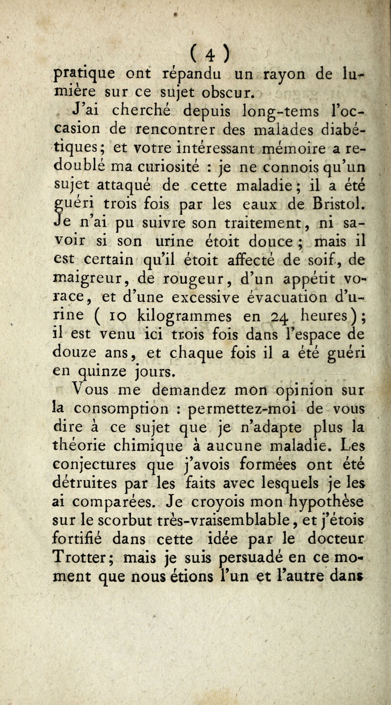 pratique ont répandu un rayon de lu-^ mière sur ce sujet obscur. J’ai cherché depuis long-tems l’oc- casion de rencontrer des malades diabé- tiques ; et votre intéressant mémoire a re- doublé ma curiosité : je ne connois qu’un sujet attaqué de cette maladie ; il a été fuéri trois fois par les eaux de Bristol. e n’ai pu suivre son traitement, ni sa- voir si son urine étoit douce ; mais il est certain qu’il étoit affecté de soif, de maigreur, de rougeur, d’un appétit vo- race, et d’une excessive évacuation d’u- rine ( lo kilogrammes en 24 heures); il est venu ici trois fois dans l’espace de douze ans, et chaque fois il a été guéri en quinze jours. Vous me demandez mon opinion sur la consomption : permettez-moi de vous dire à ce sujet que je n’adapte plus la théorie chimique à aucune maladie. Les conjectures que j’avois formées ont été détruites par les faits avec lesquels je les ai comparées. Je croyois mon hypothèse sur le scorbut très-vraisemblable, et j’étois fortifié dans cette idée par le docteur Trotter; mais je suis persuadé en ce mo- ment que nous étions l’un et l’autre dans