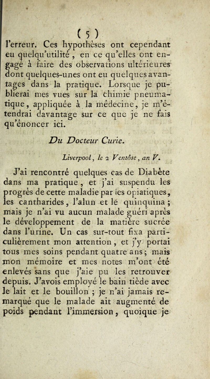 l’erreur. Ces hypothèses ont cependant eu quelqu’utilité , en ce qu’elles ont en- gagé à faire des observations ultérieures dont quelques-unes ont eu quelques avan- tages dans la pratique. Lorsque je pu- blierai mes vues sur la chimie pneum.a- tique, appliquée à la médecine, je m’é- tendrai davantage sur ce que je ne fais qu’énoncer ici. IDu Docteur Curie. Liverpool y le i Ventôse , an V* J’ai rencontré quelques cas de Diabète dans ma pratique , et j’ai suspendu les progrès de cette maladie par ies opiatiques, les cantharides, l’alun et lè quinquina ; mais je n’ai vu aucun malade guéri après le développement de la matière sucrée dans l’urine. Un cas sur-tout fixa parti- culièrement mon attention, et j’y portai tous mes soins pendant quatre ans ; mais mon mémoire et mes notes m’ont été enlevés sans que j’aie pu les retrouver depuis. J’avois employé le bain tiède avec le lait et le bouillon ; je n’ai jamais re- marqué que le malade ait augmenté de poids pendant l’immersion, quoique je