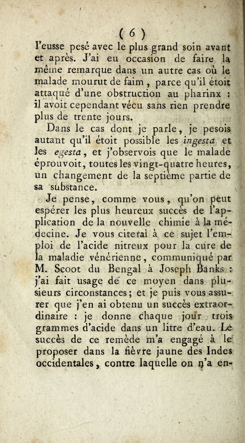 (<5) l’eusse pesé avec le plus grand soin avant et après. J’ai eu occasion de faire la même remarque dans un autre cas où le malade mourut de faim , parce qu’il étoit attaqué d’une obstruction au pharinx : il avoir cependant vécu sans rien prendre plus de trente jours. Dans le cas dont je parle, je pesois autant qu’il étoit possible les ingesta et les egesta, et j’observois que le malade éprouvoit, toutes les vingt-quatre heures, un changement de la septième partie de sa substance. Je pense, comme vous, qu’on peut espérer les plus heureux succès de l’ap- plication de la nouvelle chimie à la mé- decine. Je vous citerai à ce sujet l’em- ploi de l’acide nitreux pour la cure de la maladie vénérienne, communiqué par M. Scoot du Bengal à Joseph Banks ; j’ai fait usage dé ce moyen dans plu- sieurs circonstances ; et je puis vous assu- rer que j’en ai obtenu un succès extraor- dinaire : je donne chaque jour trois grammes d’acide dans un litre d’eau. Lé succès de ce remède m’a engagé à le proposer dans la fièvre jaune des Indes occidentales, contre laquelle on ç’a en-