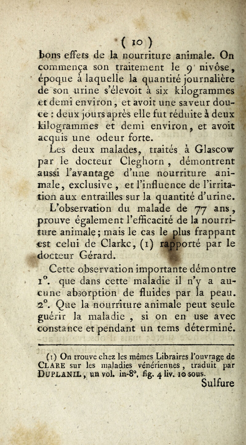 bons effets de la nourriture animale. On commença son traitement le 9' nivôse, époque à laquelle la quantité journalière de son urine s’élevoit à six kilogrammes et demi environ, et avoir une saveur dou- ce : deux jours après elle fut réduite à deux kilogrammes et demi environ, et avoit acquis une odeur forte. Les deux malades, traités à Glascow par le docteur Cleghorn , démontrent aussi l’avantage d’une nourriture ani- male, exclusive , et l’influence de l’irrita- tion aux entrailles sur la quantité d’urine. L’observation du malade de 77 ans, prouve également l’efficacité de la nourri- ture animale; mais le cas le plus frappant est celui de Clarke, (i) rt^orté par le docteur Gérard. % Cette observation importante démontre 1®. que dans cette maladie il n’y a au- cune absorption de fluides par la peau. 2L Que la nourriture animale peut seule guérir la maladie , si on en use avec constance et pendant un tems déterminé. (i) On trouve chez les mêmes Libraires l'ouvrage de Clare sur les maladies vénériennes , traduit par DuplaniL, un vol. in-8“, fig. aliv. 10 sous. Sulfure