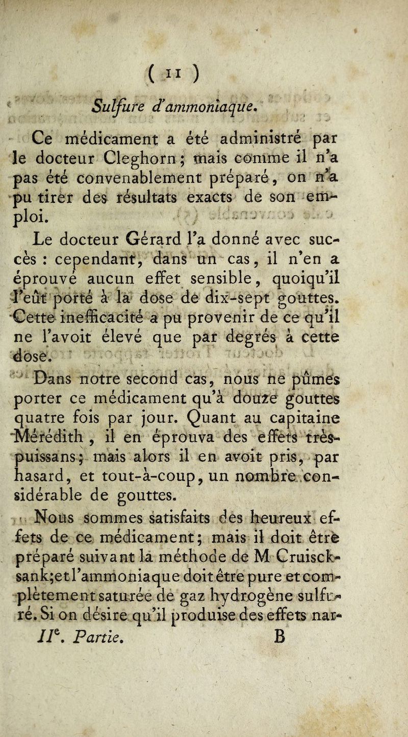 ( ” ) Sulfure d'ammoniaque. Ce médicament a été administré par le docteur Cleghorn ; mais comme il n’a pas été convenablement préparé, on n’a pu tirer des résultats exacts de son env- ploi. ^ Le docteur Gérard l’a donné avec suc- cès : cependant, dans un cas, il n’en a éprouvé aucun effet sensible, quoiqu’il ■l’eût porté à là dose de dix-sept gouttes. Cette inefficacité a pu provenir de ce qu’il ne l’avoit élevé que par degrés à cette dose. Dans notre second cas, nous iie pûmes porter ce médicament qu’à douze gouttes quatre fois par jour. Quant au capitaine Mérédith , il en éprouva des effets très- puissans; mais alors il en avoir pris, par hasard, et tout-à-coup, un nombre .con- sidérable de gouttes. ■ Nous sommes satisfaits des lïeureux ef- fets de ce médicament; mais il doit être préparé suivant la méthode de M Cruisek- sanK;etrammoniaque doit être pure et com- plètement saturée de gaz hydrogène sulfL> ré. Si on désire qu’il produise des effets nar- //®. Partie. B